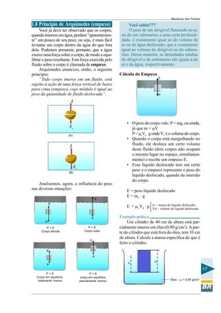 Mecânica dos Fluidos
1.8 Princípio de Arquimedes (empuxo)                              Você sabia???
     Você já deve ter observado que os corpos,                    O peso de um dirigível flutuando no ar,
quando imersos em água, perdem “aparentemen-                 ou de um submarino a uma certa profundi-
te” um pouco de seu peso, ou seja, é mais fácil              dade, é exatamente igual ao do volume de
levantar um corpo dentro da água do que fora                 ar ou de água deslocado, que é exatamente
dela. Podemos presumir, portanto, que a água                 igual ao volume do dirigível ou do subma-
exerce uma força sobre o corpo, de modo a equi-              rino. Dessa maneira, as densidades médias
librar o peso resultante. Esta força exercida pelo           do dirigível e do submarino são iguais à do
fluido sobre o corpo é chamada de empuxo.                    ar e da água, respectivamente.
     Arquimedes enunciou, então, o seguinte
princípio:                                                  Cálculo do Empuxo
                                                                                       E
     “Todo corpo imerso em um fluido, está
sujeito à ação de uma força vertical de baixo
para cima (empuxo), cujo módulo é igual ao
peso da quantidade de fluido deslocada”.                                               P

                            E




                                                                • O peso do corpo vale: P = mg, ou ainda,
                          PC
                                                                  já que m = µV
                          (A)
                                                                  P = µcVc . g onde Vc é o volume do corpo.
                                                                • Quando o corpo está mergulhando no
                                                                  fluido, ele desloca um certo volume
                           E
                                                                  deste fluido (dois corpos não ocupam
                                                                  o mesmo lugar no espaço, simultanea-
                                                                  mente) e recebe um empuxo E.
                                                                • Esse líquido deslocado tem um certo
                                PC
                                                                  peso e o empuxo representa o peso do
                          (B)
                                                                  líquido deslocado, quando da imersão
                                                                  do corpo.
    Analisemos, agora, a influência do peso
nas diversas situações:                                         E = peso líquido deslocado
                                                                E = mL . g
                                                 E
             E                                                                 
                                                                E = µLVd . g  m ––massa dode líquido deslocado
                                                                               Vd volume
                                                                                           líquido deslocado
                                                                               
                                             P              Exemplo prático
         P                                                       Um cilindro de 40 cm de altura está par-
         P>E                              P<E               cialmente imerso em óleo (0,90 g/cm3). A par-
      Corpo afunda                      Corpo sobe
                                                            te do cilindro que está fora do óleo, tem 10 cm
                                                            de altura. Calcule a massa específica de que é
                                            E
                                                            feito o cilindro.
          E

                                                P

                                                                 h                 H
          P
                                                                                                                    17
          P=E                                P=E
   Corpo em equilíbrio,              corpo em equilíbrio,
    totalmente imerso                parcialmente imerso.                                   Óleo – µ = 0,90 g/cm3
 