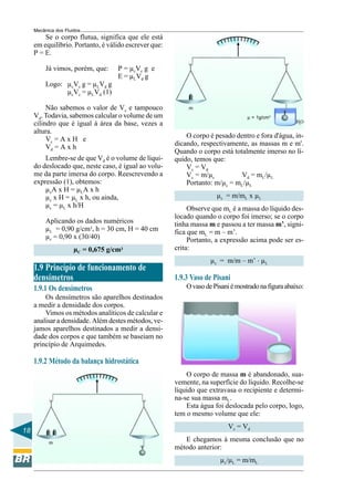 Mecânica dos Fluidos
         Se o corpo flutua, significa que ele está
     em equilíbrio. Portanto, é válido escrever que:
     P = E.

          Já vimos, porém, que:     P = µcVc g e
                                    E = µLVd g
          Logo: µcVc g = µLVd g
                µcVc = µLVd (1)

          Não sabemos o valor de Vc e tampouco              m
     Vd. Todavia, sabemos calcular o volume de um                                 µ = 1g/cm3
     cilindro que é igual à área da base, vezes a                                                    Η2Ο

     altura.
          Vc = A x H e                                     O corpo é pesado dentro e fora d'água, in-
          Vd = A x h                                   dicando, respectivamente, as massas m e m'.
                                                       Quando o corpo está totalmente imerso no lí-
         Lembre-se de que Vd é o volume de líqui-      quido, temos que:
     do deslocado que, neste caso, é igual ao volu-        Vc = Vd
     me da parte imersa do corpo. Reescrevendo a           Vc = m/µc          Vd = mL/µL
     expressão (1), obtemos:                               Portanto: m/µc = mL/µL
         µcA x H = µLA x h
         µc x H = µL x h, ou ainda,                                   µc = m/mL x µL
         µc = µL x h/H                                      Observe que mL é a massa do líquido des-
                                                       locado quando o corpo foi imerso; se o corpo
          Aplicando os dados numéricos                 tinha massa m e passou a ter massa m’, signi-
          µL = 0,90 g/cm3, h = 30 cm, H = 40 cm        fica que mL = m – m’.
          µc = 0,90 x (30/40)                               Portanto, a expressão acima pode ser es-
                      µC = 0,675 g/cm3                 crita:
                                                                    µc = m/m – m’ . µL
     1.9 Princípio de funcionamento de
     densímetros                                       1.9.3 Vaso de Pisani
     1.9.1 Os densímetros                                  O vaso de Pisani é mostrado na figura abaixo:
         Os densímetros são aparelhos destinados
     a medir a densidade dos corpos.
         Vimos os métodos analíticos de calcular e
     analisar a densidade. Além destes métodos, ve-
     jamos aparelhos destinados a medir a densi-
     dade dos corpos e que também se baseiam no
     princípio de Arquimedes.

     1.9.2 Método da balança hidrostática
                                                           O corpo de massa m é abandonado, sua-
                                                       vemente, na superfície do líquido. Recolhe-se
                                                       líquido que extravasa o recipiente e determi-
                                                       na-se sua massa mL.
                                                           Esta água foi deslocada pelo corpo, logo,
                                                       tem o mesmo volume que ele:
                                                                           V c = Vd
18
           m
                                                          E chegamos à mesma conclusão que no
                                                       método anterior:
                                                                       µc/µL = m/mL
 