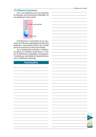 Mecânica dos Fluidos
1.9.4 Hidrômetro (densímetro)
    Este é um dispositivo que usa o princípio
da flutuação, para determinar a densidade de
um líquido por leitura direta.


                         Haste graduada




                         Lastro


     O hidrômetro é constituído de um reci-
piente de vidro que compreende uma haste fina
graduada e uma ampola inferior que contém
lastro de mercúrio ou esferas de chumbo.
     Ao ser introduzido no líquido, o hidrôme-
tro flutua. Se o líquido é muito denso, o volu-
me do hidrômetro mergulhado será pequeno.
À medida que a densidade do líquido diminui,
mais o hidrômetro submerge.

             Anotações




                                                                         19
 