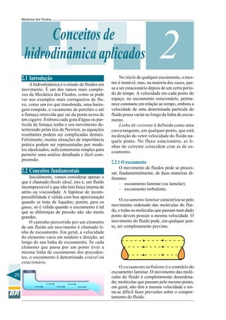 Mecânica dos Fluidos




           Conceitos de
      hidrodinâmica aplicados                                                   2
                                                          No início de qualquer escoamento, o mes-
     2.1 Introdução
          A hidrodinâmica é o estudo de fluidos em   mo é instável, mas, na maioria dos casos, pas-
     movimento. É um dos ramos mais comple-          sa a ser estacionário depois de um certo perío-
     xos da Mecânica dos Fluidos, como se pode       do de tempo. A velocidade em cada ponto do
     ver nos exemplos mais corriqueiros de flu-      espaço, no escoamento estacionário, perma-
     xo, como um rio que transborda, uma barra-      nece constante em relação ao tempo, embora a
     gem rompida, o vazamento de petróleo e até      velocidade de uma determinada partícula do
     a fumaça retorcida que sai da ponta acesa de    fluido possa variar ao longo da linha de escoa-
     um cigarro. Embora cada gota d'água ou par-     mento.
     tícula de fumaça tenha o seu movimento de-           Linha de corrente é definida como uma
     terminado pelas leis de Newton, as equações     curva tangente, em qualquer ponto, que está
     resultantes podem ser complicadas demais.       na direção do vetor velocidade do fluido na-
     Felizmente, muitas situações de importância     quele ponto. No fluxo estacionário, as li-
     prática podem ser representadas por mode-       nhas de corrente coincidem com as de es-
     los idealizados, suficientemente simples para   coamento.
     permitir uma análise detalhada e fácil com-
     preensão.
                                                     2.2.1 O escoamento
                                                          O movimento de fluidos pode se proces-
     2.2 Conceitos fundamentais                      sar, fundamentalmente, de duas maneiras di-
          Inicialmente, vamos considerar apenas o    ferentes:
     que é chamado fluido ideal, isto é, um fluido        – escoamento laminar (ou lamelar);
     incompressível e que não tem força interna de        – escoamento turbulento.
     atrito ou viscosidade. A hipótese de incom-
     pressibilidade é válida com boa aproximação
                                                          O escoamento laminar caracteriza-se pelo
     quando se trata de líquidos; porém, para os
     gases, só é válida quando o escoamento é tal    movimento ordenado das moléculas do flui-
     que as diferenças de pressão não são muito      do, e todas as moléculas que passam num dado
     grandes.                                        ponto devem possuir a mesma velocidade. O
          O caminho percorrido por um elemento       movimento do fluido pode, em qualquer pon-
     de um fluido em movimento é chamado li-         to, ser completamente previsto.
     nha de escoamento. Em geral, a velocidade
     do elemento varia em módulo e direção, ao
     longo de sua linha de escoamento. Se cada
     elemento que passa por um ponto tiver a
     mesma linha de escoamento dos preceden-
     tes, o escoamento é denominado estável ou
     estacionário.
                                                         O escoamento turbulento é o contrário do
                                                     escoamento laminar. O movimento das molé-
20                                                   culas do fluido é completamente desordena-
                                                     do; moléculas que passam pelo mesmo ponto,
                                                     em geral, não têm a mesma velocidade e tor-
                                                     na-se difícil fazer previsões sobre o compor-
                                                     tamento do fluido.
 