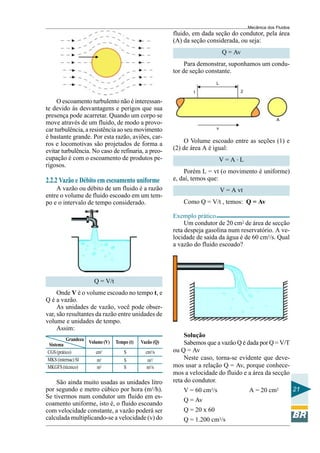 Mecânica dos Fluidos
                                                         fluido, em dada seção do condutor, pela área
                                                         (A) da seção considerada, ou seja:
                                                                               Q = Av
                                                              Para demonstrar, suponhamos um condu-
                                                         tor de seção constante.
                                                                           L

                                                                1                     2

     O escoamento turbulento não é interessan-
te devido às desvantagens e perigos que sua
presença pode acarretar. Quando um corpo se
                                                                                                       A
move através de um fluido, de modo a provo-
car turbulência, a resistência ao seu movimento                            v

é bastante grande. Por esta razão, aviões, car-
ros e locomotivas são projetados de forma a                  O Volume escoado entre as seções (1) e
evitar turbulência. No caso de refinaria, a preo-        (2) de área A é igual:
cupação é com o escoamento de produtos pe-                                     V=A.L
rigosos.
                                                             Porém L = vt (o movimento é uniforme)
2.2.2 Vazão e Débito em escoamento uniforme              e, daí, temos que:
    A vazão ou débito de um fluido é a razão                                   V = A vt
entre o volume de fluido escoado em um tem-
po e o intervalo de tempo considerado.                       Como Q = V/t , temos: Q = Av

                                                         Exemplo prático
                                                              Um condutor de 20 cm2 de área de secção
                                                         reta despeja gasolina num reservatório. A ve-
                                                         locidade de saída da água é de 60 cm3/s. Qual
                                                         a vazão do fluido escoado?




                      Q = V/t
     Onde V é o volume escoado no tempo t, e
Q é a vazão.
     As unidades de vazão, você pode obser-
var, são resultantes da razão entre unidades de
volume e unidades de tempo.
     Assim:
                                                              Solução
         Grandeza
 Sistema            Volume (V)   Tempo (t)   Vazão (Q)        Sabemos que a vazão Q é dada por Q = V/T
CGS (prático)          cm3           S         cm3/s     ou Q = Av
MKS (internac) SI       m3           S         m3/            Neste caso, torna-se evidente que deve-
MKGFS (técnico)         m3           S         m3/s      mos usar a relação Q = Av, porque conhece-
                                                         mos a velocidade do fluido e a área da secção
    São ainda muito usadas as unidades litro             reta do condutor.
por segundo e metro cúbico por hora (m3/h).                  V = 60 cm3/s                 A = 20 cm2             21
Se tivermos num condutor um fluido em es-
                                                             Q = Av
coamento uniforme, isto é, o fluido escoando
com velocidade constante, a vazão poderá ser                 Q = 20 x 60
calculada multiplicando-se a velocidade (v) do               Q = 1.200 cm3/s
 