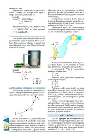 Mecânica dos Fluidos
       Suponha que, no exemplo, o reservatório         obrigação que vb e vc sejam iguais a va. O im-
   tenha 1.200.000 cm3 de capacidade. Qual o           portante é que toda partícula que passe por B
   tempo necessário para enchê-lo?                     tenha a mesma velocidade vb e por C a mesma
       Solução                                         velocidade vc.
       Temos V = 1.200.000 cm3                              Se unirmos os pontos A, B e C, temos a
              Q = 1.200 cm3/s                          trajetória de qualquer partícula que tenha pas-
              T=?                                      sado pelo ponto A. Esta trajetória é conhecida
                                                       pelo nome de linha de corrente.
        Aplicando a relação Q = V/t, tiramos t = V/Q        Suponhamos, agora, um fluido qualquer
        t = 1.200.000/1.200 t = 1.000 segundos         escoando em regime permanente no interior
        t = 16 minutos 40 s                            de um condutor de secção reta variável.

   Exemplo prático
       Uma bomba transfere óleo diesel em um
   reservatório à razão de 20 m3/h. Qual é o vo-
   lume do reservatório, sabendo-se que ele está
   completamente cheio após 3 horas de funcio-
   namento de bomba?




                                                            A velocidade do fluido no ponto A1 é V1,
                                                       e no ponto A2 é V2 . A1 e A2 são áreas da secção
                                                       reta do tubo nos dois pontos considerados.
                                                            Já vimos que Q = V/t e Q = Av, portanto
        Solução
                                                       podemos escrever que:
        Temos que Q = 20 m3/h                               V/t = Av
                  t=3h                                      V = A vt
                  V=?                                       Sabemos, ainda, que a massa específica é
                  Q = V/t     V=Qxt                    definida pela relação:
                              V = 20 x 3                    µ = m/V
                              V = 60 m3                     m = µV
                                                            m = µAvt
   2.2.3 Equação da continuidade nos escoamentos            Podemos, então, dizer tendo em vista
       Dizemos que um fluido encontra-se es-           esta última equação, que a massa de fluido
   coando em regime permanente quando a veloci-        passando através da secção A1 por segundo
   dade, num dado ponto, não varia com o tempo.        é m = µ1A1v1; e que a massa de fluido que atra-
                                                       vessa a secção A2, em cada segundo é igual a
                                          vC           m = µ2A2v2.
                                     C                      Estamos supondo aqui que a massa espe-
                                                       cífica do fluido varia ponto a ponto no interior
                                                       do tubo. A massa de fluido, porém, permane-
                                                       ce constante, desde que nenhuma partícula flui-
                          B                            da possa atravessar as paredes do condutor.
                                vB
                                                       Portanto, podemos escrever:
           A

                     va
                                                                      µ1A1v1 = µ2A2v2
       Assim, considerando A como um ponto                 Esta é a equação da continuidade nos
22 qualquer no interior de um fluido, este estará      escoamentos em regime permanente. Se o flui-
   em regime permanente, desde que toda partí-         do for incompressível, não haverá variação de
   cula que chegue ao ponto A passe com a mes-         volume e, portanto, µ1 = µ2 e a equação da
   ma velocidade e na mesma direção. O mesmo           continuidade toma uma forma mais simples,
   é válido para os pontos B e C, porém não há         qual seja A1v1 = A2v2 ou Q1 = Q2.
 