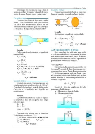 Mecânica dos Fluidos
    Esta relação nos mostra que onde a área da         Exemplo prático
secção do condutor for maior, a velocidade de escoa-       Calcular a velocidade do fluido na parte mais
mento da massa fluida é menor e vice-versa.            larga do condutor mostrado na figura abaixo:

Exemplo prático
     Considere um fluxo de água num condu-                          v1 = 5,0 cm/s
tor de 15 cm de diâmetro com velocidade de                                                                 v2 = ?
8,5 cm/s. Em determinado ponto, há um                        A1 = 40 cm2
estreitamento de diâmetro igual a 10 cm. Qual
                                                                                            A2 = 150 cm2
a velocidade da água neste estreitamento?
                                                           Solução
                                                           Aplicamos a equação da continuidade:
                                                                              Av
                                                           A1v1 = A2v2 → v2 = 1 1
                                                                               A2
                                                                  40 x 5        200
                                                           v2 =          → v2 =     → v2 = 1,3 cm/s
                                                                   150          150

    Solução                                            2.2.4 Tipos de medidores de pressão
    Podemos aplicar diretamente a equação da               Dois aparelhos são utilizados para medir
continuidade.                                          a vazão de um fluido em escoamento. Nenhum
    A1v1 = A2v2                                        dos dois fornece uma leitura direta da vazão,
          A1                                           havendo necessidade de cálculo suplementar
    V2 =      V1                                       para se obter o resultado desejado.
          A2
    V1 = 8,5 cm/s                                      Tubo de Pistot
    A1 = πr21 = π x 7,52 = = 56,25 πcm2                     É constituído, basicamente, de um tubo em
    A2 = r22 = π x 52 = 25 πcm2                        forma de U, provido de duas aberturas que per-
          56, 25π .                                    manecem imersas no fluido. Por uma torneira
    V2 =            8,5                                T (vide figura), pode-se aspirar o fluido e me-
            25π
                                                       dir o desnível h que se estabelece entre os dois
                V2 = 19,12 cm/s                        ramos do tubo. A expressão para calcular a
                                                       vazão é a seguinte:
Exemplo prático
     Um duto de secção retangular possui um                                Q=A              2h / µ
estreitamento cuja área de secção é de 100 cm2.
Certo líquido flui no duto à razão de 90 litros/min.       Sendo: A – área da secção reta do tubo
Calcular a velocidade do líquido no                    por onde o fluido escoa.
estreitamento.                                              µ – Massa específica do fluido.
                                                            h – Altura manométrica.
    Solução                                                                             T
    O problema nos fornece vazão do líquido
no interior do duto em sua parte mais larga.
                                                                                    h
Sabemos que:
    Q1 = Q2                                                        A                            B
    Q1 = A2v2
    Logo, v2 = Q1/A2
                                                                                        T
    Devemos estar atentos para as unidades.
Trabalhemos no sistema CGS.                                                         h                                 23
    Q1 = 90 l/ min = 90 dm3/60s = 90.000 cm3/60s
    Q1 = 1.500 cm3/s            v2 = Q1/A2
                                                                    A                            B
    V2 = 1.500/100
                  V2 = 15 cm/s
 