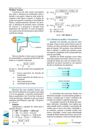 Mecânica dos Fluidos
    Medidor Venturi
                                                                   2 x 1.000 (13, 6 − 0,90) x 10
         Constitui-se de uma seção convergente         Q = 16 π
    que reduz o diâmetro da canalização entre a                                0,90
    metade e um quarto. Segue-se uma seção di-
                                                                   20.000 x 12, 7
    vergente (vide figura a seguir). A função da       Q = 16 π
    seção convergente é aumentar a velocidade do                       0, 90
    fluido e temporariamente diminuir sua pres-
    são. A diferença de pressões entre a entrada                 25, 4 x 104
                                                       Q = 16 π              = 16 π         28, 2 x 104
    do Venturi e a garganta é medida num                            0,90
    manômetro de mercúrio. O cone divergente               Q = 16π 5,3 x 102
    serve para a área de escoamento e para reduzir         Q = 26.700 cm3/s,
    a perda de energia.
                                                                   ou Q = 26,7 litros /s
                                 a
                  v
       A
                  µ                                    2.2.5 Métodos de medida e Viscosímetros
                                                           Quando você introduz um tubo de vidro
                                                       em água e logo o retira, pode observar que no
                                                       extremo do tubo permanece pendurada uma
                                         garganta
                                                       gota do líquido. Há, portanto, uma aderência
                            h
                                                       entre o líquido e o sólido que mantém a gota
                                                       em repouso, impedindo-a de se desprender por
                                                       ação da gravidade.
        Para se calcular a vazão, usa-se a equação         Quando um fluido qualquer escoa sobre
    da continuidade e a equação de Bernouilli, ob-     uma placa plana horizontal, observa-se que a
    tendo-se a seguinte expressão:                     camada de fluido que está em contato com a
                        2g (µ ' − µ) h                 superfície da placa encontra-se em repouso
                 Q=a                                   devido ao fenômeno da aderência.
                              µ
                                                                      Pequena viscosidade
    em que: a – área da secção reta na garganta do
    Venturi
        µ' – massa específica do líquido do
               manômetro
        µ – massa específica do fluido em es-
               coamento
        h – altura manométrica                                        Grande viscosidade

        g – aceleração da gravidade

   Exemplo prático
        Benzeno flui num medidor Venturi que
   tem 20 cm de diâmetro na sua parte mais larga
   e 8 cm na garganta. A pressão manométrica                A velocidade das partículas fluidas nas
   lida no manômetro é de 10 cm Hg. Calcular a         diferentes camadas vai aumentando gradativa-
   vazão do benzeno, sabendo-se que sua massa          mente, à medida que é maior a distância da
   específica vale 0,90 g/cm3 e que Hg = 13,6 g/cm3;   camada em relação à superfície da placa.
   g = 10 m/s2.                                             As camadas sucessivas do fluido têm, por-
        Solução                                        tanto, diferentes velocidades. Isto implica que
        Apliquemos a equação de vazão para o           cada camada tende a retardar o movimento da
   medidor Venturi:                                    vizinha, que se move com maior velocidade e,
        a = πR2 = π x (20/2)2 = 100 π cm2              ao contrário, acelerar a camada vizinha com
        a = πR2 = π x (8/2) = 16 π cm2                 menos velocidade. Assim, numa determinada
24      µ' = µHg = 13,6g/cm3; µ = 0,90 g/cm3           camada de fluido atuam duas forças: uma na di-
        h = 10 cm; g = 10 m/s2 = 1.000 cm/s2           reção do escoamento e outra em sentido oposto.
                      2g (µ ' − µ) h                      F2                                F1
           Q=a
                            µ                                                                    Escoamento
 