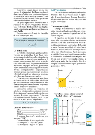 Mecânica dos Fluidos
     Estas forças surgem devido ao que cha-                 2.2.6 Viscosímetros
mamos de viscosidade do fluido. A viscosi-                      Um viscosímetro ou viscômetro é um ins-
dade é, para fluidos, uma grandeza análoga ao               trumento para medir viscosidades. A opera-
atrito, ou seja, a viscosidade é uma espécie de             ção de um viscosímetro depende da realiza-
atrito entre as partículas do fluido que se mo-
                                                            ção de um escoamento laminar sob certas con-
vem com velocidades distintas.
     Em geral, expressamos este atrito entre as             dições controladas.
partículas dos fluidos pela grandeza denomi-
nada coeficiente de viscosidade ou simples-                 Viscosímetro Saybolt
mente viscosidade, que é característica para                     Este tipo de instrumento de medida e afe-
cada fluido.                                                rição é muito utilizado em indústrias, princi-
     Denotaremos o coeficiente de viscosida-                palmente para produtos de petróleo e lubrifi-
de pela letra grega η (eta).                                cantes em geral.
                  tensão de cisalhamento              F/A
                                                                 O líquido a ser testado é introduzido
η=                                                  =
     taxa de variação da deformação de cisalhamento   υ/l   num tubo com uma rolha na extremidade
                                                            inferior. Este tubo é imerso num banho lí-
                                    ν
                         F = ηA                             quido para manter a temperatura do líquido
                                    l                       a testar. Quando o equilíbrio térmico é esta-
                                                            belecido, a rolha é retirada e o tempo neces-
Lei de Poiseuille
     É evidente, pela natureza geral dos efeitos            sário para 60 mililitros de fluido escoarem,
viscosos, que a velocidade de um fluido visco-              é medido. Este tempo, medido em segundos,
so, que escoa através de um tubo, não será cons-            é chamado de leitura universal Saybolt. En-
tante em todos os pontos de uma secção reta. A              tra-se num gráfico viscosidade x tempo e
camada mais externa do fluido adere às paredes              obtém-se o valor da viscosidade. Um des-
e sua velocidade é nula. As paredes exercem so-             ses gráficos é mostrado a seguir, para a tem-
bre ela uma força para trás e esta, por sua vez,            peratura de 38°C.
exerce uma força na camada seguinte na mesma
                                                                        µ
direção e assim por diante. Se a velocidade não                             g/cm3
for muito grande, o escoamento será lamelar, a
velocidade atingirá um máximo no centro do
tubo, decrescendo a zero nas paredes.
                                                                  µ0
     Como vimos, o escoamento é semelhante
ao do movimento de vários tubos telescópios                                              θ = 38oC
que deslizam um em relação ao outro: o tubo
central avança mais rapidamente, enquanto o
externo permanece em repouso.                                                                                  o
                                                                                                               C
                                                                                                           T
     Considere a variação de velocidade em                                          t0
relação ao raio de um tubo, cujo raio interno é
R, através do qual escoa um fluido coaxial, com                 Correlação entre a leitura universal
um tubo, de raio r e comprimento. A força, na                     Saybolt (óleos) e a Viscosidade
extremidade esquerda do tubo, é µ1 π r2 e, na
direita, é µ2 π r2. A força propulsora é:
                 F = (µ1 – µ2– ) π r 2

Unidades de viscosidade
   CGS ......................................dina.s/cm2
   MKS .....................................N.s/m2
   MKgfS ..................................kgf.s/m2
   A unidade dina.s/cm2 é conhecida pelo                                                            38oC              25
nome de POISE.
   Outras unidades de viscosidade são:
   • o centipoise – 1 cp = 10–2 poise                              38

   • o micropoise – 1 µp = 10–6 poise
 
