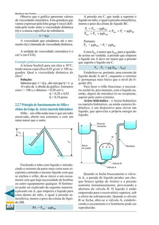 Mecânica dos Fluidos
       Observe que o gráfico apresenta valores            A pressão em C, que tende a suportar o
   de viscosidade cinemática. Esta grandeza que       líquido no tubo, é igual à pressão atmosférica,
   vamos expressar pela letra grega ν (nu) é defi-    menos o peso da coluna de líquido BC.
   nida pela razão entre a viscosidade dinâmica            Pc = Patm − µgh BC
   (η) e a massa específica da substância.                                        e Patm = Pc + µgh BC
                                                          Patm = PA + µgh DB
                              ν = η/µ
      A viscosidade que estudamos até o mo-               Portanto:
   mento (η) é chamada de viscosidade dinâmica.           PA + µghDB = Pc + µghBC

       A unidade de viscosidade cinemática é o             Como hBC é maior que hDB, para a igualda-
   cm /s (no CGS).
      2
                                                      de acima ser verdade, a pressão que empurra
                                                      o líquido em A deve ser maior que a pressão
   Exemplo prático                                    que suporta o líquido em C.
       A leitura Saybolt para um óleo a 38°C,
   tendo massa específica 0,92 g/cm3 é 100 se-                     PA – PC = µg (hBC – hDB)
   gundos. Qual a viscosidade dinâmica do                  Estabelece-se, portanto, uma corrente de
   óleo?                                              líquido desde A até C, enquanto o extremo
       Solução:                                       C permaneça mais baixo que o nível do lí-
       Sabemos que: ν = η/µ , daí vem que η = ν . µ   quido (D).
       O valor de é obtido do gráfico. Entramos            Para fazer o sifão funcionar, é necessá-
   com t = 100 s e obtemos = 0,20 cm2/s.              rio enchê-lo, previamente, com o líquido ou,
                               η = 0,20 x 0,92        então, depois de introduzi-lo no recipiente,
                               η = 0,18 poise         aspirar pelo outro extremo.
                                                           Aríete hidráulico – o Aríete hidráulico
   2.2.7 Princípio de funcionamento do Sifão e        ou martelo hidráulico, ou ainda carneiro hi-
                                                      dráulico, é um dispositivo para elevar um
   efeitos do Golpe de Aríete (martelo hidráulico)
                                                      líquido, que aproveita a própria energia do
      Sifão – um sifão nada mais é que um tubo        líquido.
   encurvado, aberto nos extremos e com um
   ramo maior que o outro.
                                                                     Nível de
                                 B                                   montante

     hDB
                          D
                                                                                    Ar

                                              hBC
               A
                                                        Altura                                   Recalque
                                                        da queda


                                        C


                                                                                     Válvula B
       Enchendo o tubo com líquido e introdu-
                                                                                Válvula A
   zindo o extremo da parte mais curta num re-
   cipiente contendo o mesmo líquido com que              Quando se fecha bruscamente a válvu-
   se encheu o sifão, dá-se início a um escoa-        la A, a parada do líquido produz um cho-
   mento sem que haja necessidade de bombas           que brusco (golpe de Aríete) e a pressão
   ou outro equipamento qualquer. O fenôme-           aumenta instantaneamente, provocando a
   no pode ser explicado da seguinte maneira:         abertura da válvula B. O líquido é então
   a pressão em A, que empurra o líquido para         empurrado para o reservatório superior, sob
26 cima dentro do tubo, é igual à pressão at-
                                                      o efeito da sobrepressão. Quando a válvula
   mosférica, menos o peso da coluna de líqui-        B se fecha, abre-se a válvula A, estabele-
   do DB.                                             cendo o escoamento e o fenômeno pode ser
                   PA = Patm – µghDB                  reproduzido.
 