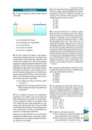 Mecânica dos Fluidos

                   Exercícios                        04. Uma mistura de leite enriquecido com sais
                                                     minerais e água, cujas densidades são, respec-
01. A prensa hidráulica (apresentada abaixo)         tivamente, 1,10 g/cm3 e 1,00 g/cm3, possui, em
é baseada:                                           volume, 70% em leite e 30% em água. A den-
                                                     sidade da mistura será em g/cm3:
                                                         a) 1,01.
                                                         b) 1,03.
   F1                                      F2
        S1                    S2
                                                         c) 1,05.
                                                         d) 1,07.
                                                         e) 1,09.

                                                     05. Uma das maneiras de se verificar a quali-
                                                     dade do álcool, em alguns postos de combus-
                                                     tível, consiste em usar duas bolas de materiais
                                                     distintos, colocadas em um recipiente trans-
    a)       no princípio de Pascal,                 parente na saída da bomba de álcool. A bola
    b)       no princípio de Arquimedes,             de densidade maior que a do álcool fica no
                                                     fundo do recipiente, enquanto que a outra, de
    c)       na lei de Stevin,                       densidade menor que a do álcool, fica na parte
    d)       na lei de Coulomb,                      de cima do recipiente. Determine o maior per-
    e)       na lei de Avogadro.                     centual em volume de água que pode ser acres-
                                                     centado ao álcool, de tal forma que a bola mais
                                                     densa ainda permaneça no fundo do recipien-
02. Se dois corpos têm todas as suas dimen-          te. Assuma que a densidade da bola é 1% maior
sões lineares proporcionais por um fator de es-      que a do álcool puro e que a variação da den-
cala β, então a razão entre suas superfícies é β2    sidade da mistura, com o percentual volu-
e entre seus volumes é β3 . Seres vivos perdem       métrico. A µ da água, em g/cm3, é dada por µ
água por evaporação, proporcionalmente às suas       = 1 g/cm3.
superfícies. Então, eles devem ingerir líquidos
regularmente, para repor essas perdas de água.       06. Uma lata contém 900 cm3 de óleo de mas-
Considere um homem e uma criança com to-             sa específica igual a 0,9 g/cm3. Podemos con-
das as dimensões proporcionais. Considere ain-       cluir que a lata contém, de óleo:
da que o homem tem 80 kg, 1,80 m de altura e             a) 1000 g.
bebe 1,2 litro de água por dia, para repor as per-       b) 900 g.
das devidas apenas à evaporação.                         c) 810 g.
                                                         d) 800 g.
    a) Se a altura da criança é 0,90 m, qual é
                                                         e) 100 g.
        o seu peso?
    b) Quantos litros de água, por dia ela, deve     07. Um adulto possui em média 5 litros de san-
        beber, apenas para repor suas perdas por     gue. Cada milímetro cúbico de sangue possui
        evaporação?                                  cerca de 5 milhões de glóbulos vermelhos, com
                                                     diâmetro de 0,007 mm. Se esses glóbulos ver-
03. Um estudante encontra um termômetro              melhos forem colocados lado a lado formando
                                                     uma linha, qual seria o tamanho desta, apro-
quebrado, sem o bulbo, mas com a coluna do
                                                     ximadamente?
tubo capilar cheia de mercúrio, e decide deter-          a) 1,75 . 106 m.
minar o diâmetro interno d, do capilar. Para             b) 3,2 . 106 m.
isso, dispõe de uma régua graduada em milí-              c) 1,6 . 107 m.
metros (que não permite que se faça a medida             d) 3,2 . 107 m.
do diâmetro diretamente), de uma balança pre-            e) 1,75 . 108 m.
cisa e, além disso, conhece a densidade µ do
mercúrio à temperatura ambiente.                     08. Assinale a alternativa correta:       27
Descreva um procedimento a ser realizado à               a) Dois corpos de mesma densidade têm
temperatura ambiente que, utilizando o mate-                necessariamente a mesma massa.
rial disponível, leve à determinação do diâme-           b) Dois corpos de mesma densidade têm
tro interno d, do capilar.                                  necessariamente o mesmo volume.
 
