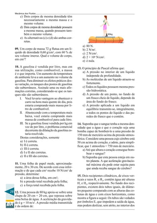 Mecânica dos Fluidos
        c) Dois corpos de mesma densidade têm
           necessariamente a mesma massa e o
           mesmo volume.
        d) Dois corpos de mesma densidade possuem
           a mesma massa, quando possuem tam-
           bém o mesmo volume.                                                  80kg
        e) As alternativas (c) e (d) são ambas cor-
           retas.
                                                          a)   80 N.
   09. Um corpo de massa 72 g flutua em um lí-            b)   2 N/m2.
   quido de densidade 0,60 g/cm3, com 60 % de             c)   2 N/cm2.
   seu volume imerso. Qual o volume do corpo,             d)   2 × 104 N/cm2.
   em cm3?                                                e)   é nula.
   10. A gasolina é vendida por litro, mas em         13. O princípio de Pascal afirma que:
   sua utilização, como combustível, a massa
                                                          a) A pressão no interior de um líquido
   é o que importa. Um aumento da temperatura
   do ambiente leva a um aumento no volume da                independe da profundidade.
   gasolina. Para diminuir os efeitos práticos des-       b) As moléculas de um líquido atraem-se
   sa variação, os tanques dos postos de gasolina            fortemente.
   são subterrâneos. Assinale uma ou mais afir-           c) Todos os líquidos possuem mesma pres-
   mações corretas, considerando-se que os tan-              são hidrostática.
   ques não são subterrâneos.                             d) A pressão de um ponto, no fundo de
       I. Você levaria vantagem ao abastecer o               um frasco cheio de líquido, depende da
            carro na hora mais quente do dia, pois           área do fundo do frasco.
            estaria comprando mais massa por li-          e) A pressão aplicada a um líquido em
            tro de combustível.                              equilíbrio transmite-se, integralmente,
       II. Abastecendo com a temperatura mais                a todos os pontos do líquido e das pa-
            baixa, você estaria comprando mais               redes do frasco que o contém.
            massa de combustível para cada litro.
       III. Se a gasolina fosse vendida por kg em     14. Suponha que o sangue tenha a mesma den-
            vez de por litro, o problema comercial    sidade que a água e que o coração seja uma
            decorrente da dilatação da gasolina es-   bomba capaz de bombeá-lo a uma pressão de
            taria resolvido.                          150 mm de mercúrio acima da pressão atmos-
       Destas considerações, somente                  férica. Considere uma pessoa cujo cérebro está
       a) I é correta.                                50 cm acima do coração, e adote, para simpli-
       b) II é correta.                               ficar, que 1 atmosfera = 750 mm de mercúrio.
       c) III é correta.                                   a) Até que altura o coração consegue bom-
       d) I e II são corretas.                                bear o sangue?
       e) II e III são corretas.                           b) Suponha que esta pessoa esteja em ou-
                                                              tro planeta. A que aceleração gravitacio-
   11. Uma folha de papel mede, aproximada-                   nal máxima ela pode estar sujeita para
   mente, 20 x 30 cm. De acordo com essa infor-               que ainda receba sangue do cérebro?
   mação e de que cada cm2 recebe 10 N/cm2 de
   pressão, determine:
                                                      15. Dois recipientes cilíndricos, de eixos ver-
       a) a área dessa folha, em cm2;
                                                      ticais e raios R1 e R2, contêm água até alturas
       b) a pressão total recebida pela folha;
                                                      H1 e H2, respectivamente. No fundo dos reci-
       c) a força total recebida pela folha.
                                                      pientes, existem dois tubos iguais, de diâme-
28 12. Uma pessoa de 80 kg apoia-se sobre uma         tro pequeno comparado com as alturas das co-
   chapa de 20 cm × 20 cm, que repousa sobre          lunas de água e com eixos horizontais, como
   uma bolsa de água. A aceleração da gravida-        mostra a figura a seguir. Os tubos são vedados
   de é g = 10 m/s2. A pressão média transmitida      por êmbolos E, que impedem a saída da água,
   é da ordem de:                                     mas podem deslizar, sem atrito, no interior dos
 