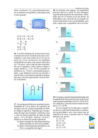 Mecânica dos Fluidos
tubos. As forças F1 e F2 , necessárias para man-   18. Ao projetar uma represa, um engenheiro
ter os êmbolos em equilíbrio, serão iguais uma     precisou aprovar o perfil de uma barragem,
à outra quando:                                    sugerido pelo projetista da construtora. Admi-
                                                   tindo que ele se baseou na lei de Stevin, da
                                                   hidrostática, que a pressão de um líquido au-
                                                   menta linearmente com a profundidade, assi-
H1                    H2
                                                   nale a opção que o engenheiro deve ter feito.
       R1                       R2
                                                       a)
                                         E
                 F1                          F2
                                                                     Água

     a) H1 x R1 = H2 x R2
     b) R2 x H1 = R2 x H2
         1
                   2


        H1 H1                                          b)
     c)     =
        R1 R 2
                                                                            Água
     d) R1 = R2
     e) H1 = H2

16. Um tubo cilíndrico de secção transversal,          c)
constante de área S, fechado numa das extre-
midades e com uma coluna de ar em seu in-                           Água
terior, de 1,0 m, encontra-se em equilíbrio
mergulhado em água, cuja massa específica
é ρ =1,0 g/cm3, com o topo do tubo coincidin-
do com a superfície, como mostra a figura a
seguir. Sendo PA= 1,0 x 105 Pa a pressão at-           d)
mosférica e g = 10 m/s2 a aceleração da gravi-
                                                                     Água
dade, a que distância h deverá ser elevado o
topo do tubo, com relação à superfície da água,
para que o nível de água dentro e fora do mes-
mo coincidam?
                                                       e)
                Pa

                                1,0 m                                       Água




                      ρ

                                                   19. Um tanque contendo determinado líquido está
                                                   na superfície da Terra, num local em nível do mar
                                                   onde a pressão atmosférica é de 10 x 105 Pa. Nes-
17. Uma pequena bolha de ar, partindo da pro-      sas condições, a pressão total no fundo do tan-
fundidade de 2,0 m abaixo da superfície de         que é 1,3 x 105 Pa.
um lago, tem seu volume aumentado em 40%               Se esse tanque for levado para a superfí-
ao chegar à superfície. Suponha que a tempe-       cie da Lua, onde não há atmosfera e a acelera-
ratura do lago seja constante e uniforme e que     ção da gravidade é seis vezes menor que na
o valor da massa específica da água do lago        superfície da terra, a pressão total no fundo
seja µ = 1,0 x 103 kg/m3. Adote g = 10 m/s2 e      passará a ser, em Pa:
despreze os efeitos de tensão superficial.              a) 1,0 x 105.                                29
    a) Qual a variação do valor da pressão do ar        b) 5 x 10 3.

        dentro da bolha, em N/m nessa subida?           c) 0,3 x 105.
    b) Qual o valor da pressão atmosférica, em          d) 2 x 104.
        N/m2, na superfície do lago?                    e) 2,3 x 105.
 