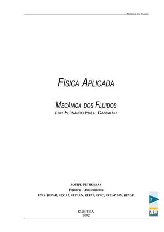 Mecânica dos Fluidos




           FÍSICA APLICADA
          MECÂNICA DOS FLUIDOS
          LUIZ FERNANDO FIATTE CARVALHO




                   EQUIPE PETROBRAS
                  Petrobras / Abastecimento
UN´S: REPAR, REGAP, REPLAN, REFAP, RPBC, RECAP, SIX, REVAP
                                                                            3


                        CURITIBA
                          2002
 