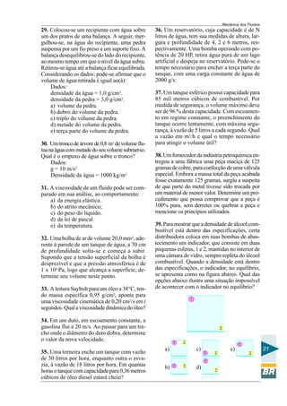 Mecânica dos Fluidos
29. Colocou-se um recipiente com água sobre        36. Um reservatório, cuja capacidade é de N
um dos pratos de uma balança. A seguir, mer-       litros de água, tem sua medidas de altura, lar-
gulhou-se, na água do recipiente, uma pedra        gura e profundidade de 4, 2 e 6 metros, res-
suspensa por um fio preso a um suporte fixo. A     pectivamente. Uma bomba operando com po-
balança desequilibrou-se do lado do recipiente,    tência de 20 HP, retira água pura de um lago
ao mesmo tempo em que o nível da água subiu.       artificial e despeja no reservatório. Pede-se o
Retirou-se água até a balança ficar equilibrada.   tempo necessário para encher a terça parte do
Considerando os dados: pode-se afirmar que o       tanque, com uma carga constante de água de
volume de água retirada é igual ao(à):             2000 g/s:
    Dados:
    densidade da água = 1,0 g/cm3.                 37. Um tanque esférico possui capacidade para
    densidade da pedra = 3,0 g/cm3.                85 mil metros cúbicos de combustível. Por
    a) volume da pedra.                            medida de segurança, o volume máximo deve
    b) dobro do volume da pedra.                   ser de 96 % desta capacidade. Com escoamen-
    c) triplo do volume da pedra.                  to em regime constante, o preenchimento do
    d) metade do volume da pedra.                  tanque ocorre lentamente, com máxima segu-
    e) terça parte do volume da pedra.             rança, à vazão de 5 litros a cada segundo. Qual
                                                   a vazão em m3/h e qual o tempo necessário
30. Um tronco de árvore de 0,8 m3 de volume flu-   para atingir o volume útil?
tua na água com metade do seu volume submerso.
Qual é o empuxo de água sobre o tronco?            38. Um fornecedor da indústria petroquímica en-
     Dados:                                        tregou a uma fábrica uma peça maciça de 125
     g = 10 m/s2                                   gramas de cobre, para confecção de uma válvula
     Densidade da água = 1000 kg/m3                especial. Embora a massa total da peça acabada
                                                   fosse exatamente 125 gramas, surgiu a suspeita
31. A viscosidade de um fluido pode ser com-       de que parte do metal tivesse sido trocada por
parado em sua análise, ao comportamento:           um material de menor valor. Determine um pro-
    a) da energia elástica.                        cedimento que possa comprovar que a peça é
    b) do atrito mecânico;                         100% pura, sem derreter ou quebrar a peça e
    c) do peso do líquido.                         mencione os princípios utilizados.
    d) da lei de pascal.
    e) da temperatura.                             39. Para mostrar que a densidade de álcool com-
                                                   bustível está dentro das especificações, certa
32. Uma bolha de ar de volume 20,0 mm3, ade-       distribuidora coloca em suas bombas de abas-
rente à parede de um tanque de água, a 70 cm       tecimento um indicador, que consiste em duas
de profundidade solta-se e começa a subir.         pequenas esferas, 1 e 2, mantidas no interior de
Supondo que a tensão superficial da bolha é        uma câmara de vidro, sempre repleta do álcool
desprezível e que a pressão atmosférica é de       combustível. Quando a densidade está dentro
1 x 105 Pa, logo que alcança a superfície, de-     das especificações, o indicador, no equilíbrio,
termine seu volume neste ponto.                    se apresenta como na figura abaixo. Qual das
                                                   opções abaixo ilustra uma situação impossível
33. A leitura Saybolt para um óleo a 38°C, ten-    de acontecer com o indicador no equilíbrio?
do massa específica 0,95 g/cm3, aponta para
uma viscosidade cinemática de 0,20 cm2/s em t
segundos. Qual a viscosidade dinâmica do óleo?

34. Em um duto, em escoamento constante, a
gasolina flui a 20 m/s. Ao passar para um tre-
cho onde o diâmetro do duto dobra, determine
o valor da nova velocidade.
                                                       a)            c)              e)                 31
35. Uma torneira enche um tanque com vazão
de 30 litros por hora, enquanto outra o esva-
zia, à vazão de 18 litros por hora. Em quantas         b)            d)
horas o tanque com capacidade para 0,36 metros
cúbicos de óleo diesel estará cheio?
 
