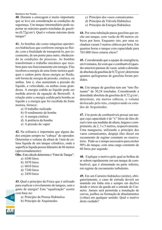 Mecânica dos Fluidos
   40. Durante a estocagem é muito importante              c) Princípio dos vasos comunicantes
   que se leve em consideração as condições de             d) Princípio da Válvula Hidráulica
   segurança. Um tanque intermediário pode su-             e) Princípio da Energia Hidráulica
   portar no máximo quatro toneladas de gasoli-
   na (0,72g/cm3). Qual o volume máximo deste          44. Por uma tubulação passa gasolina que en-
   tanque?                                             che um tanque, com vazão de 80 metros cú-
                                                       bicos por hora. Enquanto isto, por uma ra-
   41. As bombas são como máquinas operatri-           chadura vazam 5 metros cúbicos por hora. Em
   zes hidráulicas que conferem energia ao flui-       quantas horas o tanque com capacidade para
   do, com a finalidade de transportá-lo, por es-      765.000 litros estaria cheio?
   coamento, de um ponto para outro, obedecen-
   do às condições do processo. As bombas              45. Considerando que a equipe de emergência,
   transformam o trabalho mecânico que rece-           em 6 minutos, fez com que o combustível (ques-
   bem para seu funcionamento em energia. Elas         tão anterior) parasse de vazar, sendo a densida-
   recebem a energia de uma fonte motora qual-         de absoluta da gasolina de 0,72 g/cm3,determine
   quer e cedem parte dessa energia ao fluido,         quantos quilogramas de gasolina foram per-
   sob forma de energia de pressão, cinética, ou       didos.
   ambas. Isto é, elas aumentam a pressão do
   líquido, a velocidade, ou ambas essas gran-         46. Um tanque de gasolina tem um “teto flu-
   dezas. A energia cedida ao líquido pode ser         tuante” de 30,24 toneladas. Considerando a
   medida através da equação de Bernoulli. A
                                                       densidade absoluta da gasolina de 0,72 g/cm3,
   relação entre a energia cedida pela bomba ao
                                                       determine, em metros cúbicos, o volume
   líquido e a energia que foi recebida da fonte
                                                       deslocado pelo teto, comprovando os estu-
   motora, fornece:
                                                       dos de Arquimedes.
       a) O trabalho realizado
       b) O rendimento da bomba
                                                       47. Um posto de combustíveis possui um tan-
       c) A energia cinética
                                                       que cuja capacidade é de “x” litros de óleo di-
       d) A potência da bomba
                                                       esel e tem sua medidas de altura, largura e com-
       e) A pressão do vapor
                                                       primento, de 2, 3 e 5 metros, respectivamente.
                                                       Uma mangueira, utilizando o princípio dos
   42. Na refinaria é importante que alguns da-
                                                       vasos comunicantes, despeja óleo diesel em
   dos estejam sempre na “cabeça” do operador.
                                                       escoamento de regime constante no reserva-
   Determine o volume da altura de 1mm de co-
                                                       tório. Pede-se o tempo necessário para encher
   luna líquida de um tanque cilíndrico, onde a
                                                       90% do tanque, com uma carga constante de
   superfície líquida possui diâmetro de 86 metros
                                                       60 litros por segundo.
   (aproximadamente):
   Obs.: Este cálculo determina o “Fator do Tanque”.
                                                       48. Explique o motivo pelo qual as bolhas de
       a) 6240 litros
                                                       ar sobem rapidamente em um tanque de com-
       b) 5870 litros
                                                       bustível, que é alimentado na parte inferior,
       c) 6010 litros
                                                       em regime de escoamento turbulento.
       d) 7240 litros
       e) 2450 litros
                                                       49. Em um Carneiro hidráulico (aríete), obri-
                                                       gatoriamente, o cano de entrada deverá ser
   43. Qual o princípio da Física que é utilizado
                                                       mantido em linha reta e sempre em declive
   para explicar o nivelamento de tanques, sem o       desde o início da queda até a entrada do Car-
   gasto de energia? Esta “equalização” ocorre         neiro. Jamais será permitida a instalação de
   com base no:                                        curvas, joelhos ou formação de abaulamentos
32     a) Princípio da Prensa Hidráulica               (voltas) em qualquer sentido. Qual o motivo
       b) Princípio de Arquimedes                      deste cuidado?
 