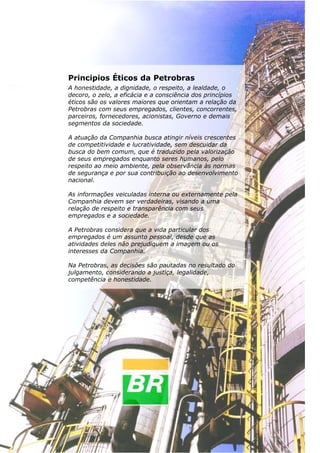 Mecânica dos Fluidos




                      Principios Éticos da Petrobras
                      A honestidade, a dignidade, o respeito, a lealdade, o
                      decoro, o zelo, a eficácia e a consciência dos princípios
                      éticos são os valores maiores que orientam a relação da
                      Petrobras com seus empregados, clientes, concorrentes,
                      parceiros, fornecedores, acionistas, Governo e demais
                      segmentos da sociedade.

                      A atuação da Companhia busca atingir níveis crescentes
                      de competitividade e lucratividade, sem descuidar da
                      busca do bem comum, que é traduzido pela valorização
                      de seus empregados enquanto seres humanos, pelo
                      respeito ao meio ambiente, pela observância às normas
                      de segurança e por sua contribuição ao desenvolvimento
                      nacional.

                      As informações veiculadas interna ou externamente pela
                      Companhia devem ser verdadeiras, visando a uma
                      relação de respeito e transparência com seus
                      empregados e a sociedade.

                      A Petrobras considera que a vida particular dos
                      empregados é um assunto pessoal, desde que as
                      atividades deles não prejudiquem a imagem ou os
                      interesses da Companhia.

                      Na Petrobras, as decisões são pautadas no resultado do
                      julgamento, considerando a justiça, legalidade,
                      competência e honestidade.




34
 