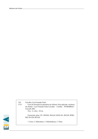 Mecânica dos Fluidos




                 530       Carvalho, Luiz Fernando Fiatte.
                 C331         Curso de formação de operadores de refinaria: física aplicada, mecânica
                           dos fluidos / Luis Fernando Fiatte Carvalho. – Curitiba : PETROBRAS :
                           UnicenP, 2002.
                              34 p. : il. color. ; 30 cm.

                             Financiado pelas UN: REPAR, REGAP, REPLAN, REFAP, RPBC,
                           RECAP, SIX, REVAP.
4
                              1. Física. 2. Hidrostática. 3. Hidrodinâmica. I. Título.
 