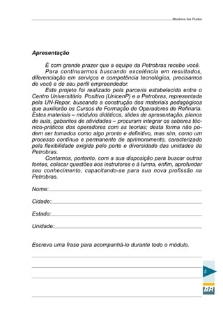 Mecânica dos Fluidos




Apresentação

      É com grande prazer que a equipe da Petrobras recebe você.
      Para continuarmos buscando excelência em resultados,
diferenciação em serviços e competência tecnológica, precisamos
de você e de seu perfil empreendedor.
      Este projeto foi realizado pela parceria estabelecida entre o
Centro Universitário Positivo (UnicenP) e a Petrobras, representada
pela UN-Repar, buscando a construção dos materiais pedagógicos
que auxiliarão os Cursos de Formação de Operadores de Refinaria.
Estes materiais – módulos didáticos, slides de apresentação, planos
de aula, gabaritos de atividades – procuram integrar os saberes téc-
nico-práticos dos operadores com as teorias; desta forma não po-
dem ser tomados como algo pronto e definitivo, mas sim, como um
processo contínuo e permanente de aprimoramento, caracterizado
pela flexibilidade exigida pelo porte e diversidade das unidades da
Petrobras.
      Contamos, portanto, com a sua disposição para buscar outras
fontes, colocar questões aos instrutores e à turma, enfim, aprofundar
seu conhecimento, capacitando-se para sua nova profissão na
Petrobras.

Nome:

Cidade:

Estado:

Unidade:


Escreva uma frase para acompanhá-lo durante todo o módulo.



                                                                                5
 