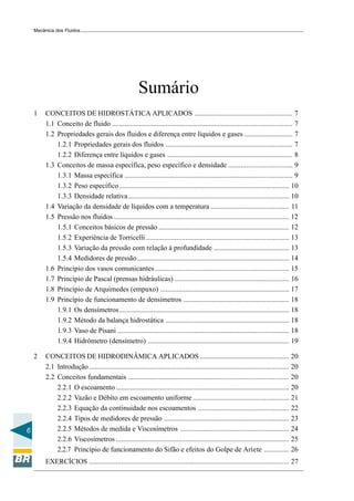 Mecânica dos Fluidos




                                                        Sumário
    1    CONCEITOS DE HIDROSTÁTICA APLICADOS ....................................................... 7
         1.1 Conceito de fluido ..................................................................................................... 7
         1.2 Propriedades gerais dos fluidos e diferença entre líquidos e gases ........................... 7
             1.2.1 Propriedades gerais dos fluidos ....................................................................... 7
             1.2.2 Diferença entre líquidos e gases ...................................................................... 8
         1.3 Conceitos de massa específica, peso específico e densidade .................................... 9
             1.3.1 Massa específica .............................................................................................. 9
             1.3.2 Peso específico ............................................................................................... 10
             1.3.3 Densidade relativa .......................................................................................... 10
         1.4 Variação da densidade de líquidos com a temperatura ............................................ 11
         1.5 Pressão nos fluidos .................................................................................................. 12
             1.5.1 Conceitos básicos de pressão ......................................................................... 12
             1.5.2 Experiência de Torricelli ................................................................................ 13
             1.5.3 Variação da pressão com relação à profundidade .......................................... 13
             1.5.4 Medidores de pressão ..................................................................................... 14
         1.6 Princípio dos vasos comunicantes ........................................................................... 15
         1.7 Princípio de Pascal (prensas hidráulicas) ................................................................ 16
         1.8 Princípio de Arquimedes (empuxo) ........................................................................ 17
         1.9 Princípio de funcionamento de densímetros ........................................................... 18
             1.9.1 Os densímetros ............................................................................................... 18
             1.9.2 Método da balança hidrostática ..................................................................... 18
             1.9.3 Vaso de Pisani ................................................................................................ 18
             1.9.4 Hidrômetro (densímetro) ............................................................................... 19

    2    CONCEITOS DE HIDRODINÂMICA APLICADOS .................................................. 20
         2.1 Introdução ................................................................................................................ 20
         2.2 Conceitos fundamentais .......................................................................................... 20
             2.2.1 O escoamento ................................................................................................. 20
             2.2.2 Vazão e Débito em escoamento uniforme ...................................................... 21
             2.2.3 Equação da continuidade nos escoamentos ................................................... 22
             2.2.4 Tipos de medidores de pressão ...................................................................... 23
6            2.2.5 Métodos de medida e Viscosímetros ............................................................. 24
             2.2.6 Viscosímetros ................................................................................................. 25
             2.2.7 Princípio de funcionamento do Sifão e efeitos do Golpe de Aríete .............. 26
         EXERCÍCIOS ................................................................................................................ 27
 