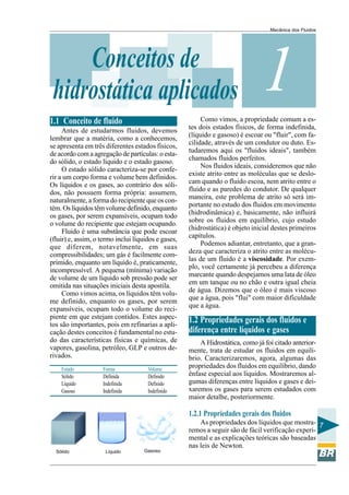 Mecânica dos Fluidos




     Conceitos de
 hidrostática aplicados                                                         1
                                                          Como vimos, a propriedade comum a es-
1.1 Conceito de fluido
                                                     tes dois estados físicos, de forma indefinida,
     Antes de estudarmos fluidos, devemos
                                                     (líquido e gasoso) é escoar ou "fluir", com fa-
lembrar que a matéria, como a conhecemos,
                                                     cilidade, através de um condutor ou duto. Es-
se apresenta em três diferentes estados físicos,
                                                     tudaremos aqui os "fluidos ideais", também
de acordo com a agregação de partículas: o esta-
                                                     chamados fluidos perfeitos.
do sólido, o estado líquido e o estado gasoso.
                                                          Nos fluidos ideais, consideremos que não
     O estado sólido caracteriza-se por confe-
                                                     existe atrito entre as moléculas que se deslo-
rir a um corpo forma e volume bem definidos.
                                                     cam quando o fluido escoa, nem atrito entre o
Os líquidos e os gases, ao contrário dos sóli-
                                                     fluido e as paredes do condutor. De qualquer
dos, não possuem forma própria: assumem,
                                                     maneira, este problema de atrito só será im-
naturalmente, a forma do recipiente que os con-
                                                     portante no estudo dos fluidos em movimento
tém. Os líquidos têm volume definido, enquanto
                                                     (hidrodinâmica) e, basicamente, não influirá
os gases, por serem expansíveis, ocupam todo
                                                     sobre os fluidos em equilíbrio, cujo estudo
o volume do recipiente que estejam ocupando.
                                                     (hidrostática) é objeto inicial destes primeiros
     Fluido é uma substância que pode escoar
                                                     capítulos.
(fluir) e, assim, o termo inclui líquidos e gases,
                                                          Podemos adiantar, entretanto, que a gran-
que diferem, notavelmente, em suas
                                                     deza que caracteriza o atrito entre as molécu-
compressibilidades; um gás é facilmente com-
                                                     las de um fluido é a viscosidade. Por exem-
primido, enquanto um líquido é, praticamente,
                                                     plo, você certamente já percebeu a diferença
incompressível. A pequena (mínima) variação
                                                     marcante quando despejamos uma lata de óleo
de volume de um líquido sob pressão pode ser
                                                     em um tanque ou no chão e outra igual cheia
omitida nas situações iniciais desta apostila.
                                                     de água. Dizemos que o óleo é mais viscoso
     Como vimos acima, os líquidos têm volu-
                                                     que a água, pois "flui" com maior dificuldade
me definido, enquanto os gases, por serem
                                                     que a água.
expansíveis, ocupam todo o volume do reci-
piente em que estejam contidos. Estes aspec-
tos são importantes, pois em refinarias a apli-
                                                     1.2 Propriedades gerais dos fluidos e
cação destes conceitos é fundamental no estu-        diferença entre líquidos e gases
do das características físicas e químicas, de            A Hidrostática, como já foi citado anterior-
vapores, gasolina, petróleo, GLP e outros de-        mente, trata de estudar os fluidos em equilí-
rivados.                                             brio. Caracterizaremos, agora, algumas das
    Estado          Forma             Volume
                                                     propriedades dos fluidos em equilíbrio, dando
    Sólido          Definida          Definido       ênfase especial aos líquidos. Mostraremos al-
    Líquido         Indefinida        Definido       gumas diferenças entre líquidos e gases e dei-
    Gasoso          Indefinida        Indefinido     xaremos os gases para serem estudados com
                                                     maior detalhe, posteriormente.

                                                     1.2.1 Propriedades gerais dos fluidos
                                                         As propriedades dos líquidos que mostra- 7
                                                     remos a seguir são de fácil verificação experi-
                                                     mental e as explicações teóricas são baseadas
                                                     nas leis de Newton.
  Sólido             Líquido         Gasoso
 