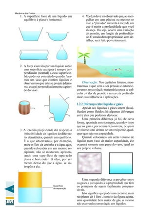 Mecânica dos Fluidos
         1. A superfície livre de um líquido em          4. Você já deve ter observado que, ao mer-
            equilíbrio é plana e horizontal.                gulhar em uma piscina ou mesmo no
                                                            mar, a "pressão" aumenta à medida em
                                                            que é maior a profundidade que você
                                                            alcança. Ou seja, ocorre uma variação
                                                            de pressão, em função da profundida-
                                                            de. O estudo desta propriedade, com de-
                                                            talhes, será feito posteriormente.




         2. A força exercida por um líquido sobre
            uma superfície qualquer é sempre per-
            pendicular (normal) a essa superfície.
            Isto pode ser constatado quando fura-
            mos um vaso que contém líquidos e
            observamos que este se projeta (derra-        Observação: Nos capítulos futuros, mos-
            ma, escoa) perpendicularmente à pare-    traremos o que vem a ser pressão e estabele-
            de do vaso.                              ceremos uma relação matemática para se cal-
                                                     cular o valor da pressão a uma certa profundi-
                                                     dade, sua influência e aplicações.

                                                     1.2.2 Diferença entre líquidos e gases
                                                         Apesar dos líquidos e gases serem classi-
                                                     ficados como fluidos, há algumas diferenças
                                                     entre eles que podemos destacar.
                                                         Uma primeira diferença já foi, de certa
                                                     forma, apontada anteriormente, quando vimos
                                                     que os gases, por serem expansíveis, ocupam
         3. A terceira propriedade diz respeito à    o volume total dentro de um recipiente, qual-
            imiscibilidade de líquidos de diferen-   quer que seja sua capacidade.
            tes densidades, quando em equilíbrio.        Quando colocamos um certo volume de
            É o que observamos, por exemplo,         líquido num vaso de maior capacidade, ele
            entre o óleo de cozinha e a água que,    ocupará somente uma parte do vaso, igual ao
            quando colocados em um mesmo re-         seu próprio volume.
            cipiente, não se misturam, apresen-
            tando uma superfície de separação
            plana e horizontal. O óleo, por ser
            menos denso do que a água, se so-
            brepõe a ela.



                                                         Uma segunda diferença a perceber entre
                                                     os gases e os líquidos é a propriedade que têm
                                   Superfície        os primeiros de serem facilmente compres-
8                                  de separação
                                                     síveis.
                                                         Isto significa que podemos encerrar, num
                                                     recipiente de 1 litro , como o da figura acima,
                                                     uma quantidade bem maior de gás, o mesmo
                                                     não ocorrendo com relação aos líquidos.
 