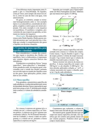 Mecânica dos Fluidos
     Uma diferença muito importante entre lí-          Suponha, por exemplo, que a figura repre-
quido e gás é a miscibilidade. Os líquidos,        senta um bloco homogêneo de ferro. Sabemos
como já vimos, nem sempre são miscíveis en-        que sua massa (m) é igual a 15.200 kg.
tre si, como no caso do óleo e da água, visto                               2m
anteriormente.
     Os gases, ao contrário, sempre se mistu-                                         1m
ram homogeneamente entre si. Um exemplo
típico é o ar atmosférico, constituído de nitro-
gênio, oxigênio e outros gases em menor pro-
porção. Um outro exemplo é o do maçarico
oxi-acetilênico. O acetileno e oxigênio, pro-
                                                                              1m
venientes de suas respectivas garrafas, se mis-
turam no interior do maçarico.
     Observação: Há ainda muitas outras dife-          Volume: V = 2m x 1m x 1m = 2m3
renças entre fluido líquido e fluido gasoso, po-                  m             15.200 kg
rém deixaremos que você perceba isto, à me-            Como: µ =       →    µ=
dida que estudar o comportamento dos gases                        V                2m 3
e líquidos em diversas situações.
                                                                 µ = 7.600 kg / m3
1.3 Conceitos de massa específica, peso
                                                        Observe que a massa específica está rela-
específico e densidade                             cionada com a massa e o volume dos corpos.
    Para entendermos o estudo dos concei-          Como massa, 1 kg de chumbo é igual a 1 kg
tos que regem a mecânica dos fluidos em            de isopor, porém o volume de isopor necessá-
equilíbrio, isto é, a hidrostática, é importante   rio para 1 kg é muito maior que o volume de
que vejamos alguns conceitos básicos das           chumbo necessário para o mesmo 1 kg.
substâncias.                                            Vamos mostrar isto através da massa es-
    Estudaremos as grandezas físicas “massa        pecífica. A massa específica do isopor vale
específica”, “peso específico” e “densidade”.      200 kg/m3 e a do chumbo 11.400 kg/m3. Va-
Estas grandezas estão, de maneira geral, rela-     mos calcular, aplicando a relação, µ = m/V , o
cionadas com o estudo dos fluidos, portanto        volume necessário de isopor e chumbo, para
nos servirão tanto no estudo dos líquidos como     se ter 1 kg de cada substância.
no dos gases. Suas aplicações, porém, esten-
dem-se aos sólidos.                                             Para o chumbo
                                                                1
                                                       11.400 =
1.3.1 Massa específica                                          V
    Esta grandeza, característica específica de               1
cada substância, é conhecida também pelo nome          V=         m3
de densidade absoluta.Vamos representá-la aqui             11.400
pela letra grega µ (mi). É definida pela relação               V = 0,000087 m3 = 87 cm3
entre a massa e o volume da substância conside-
                                                                  Para o isopor
rada.
                                                            1
                                                       200 =
                                                            v
                                         m                 1
                                    µ=                 V=
                                                          200
                                                              m3
                                         v
                                                               V = 0,005 m3 = 5.000 cm3
    Se a massa é expressa em gramas (g) e o             Constatamos que, realmente, o volume de
volume em cm3, a massa específica, no siste-       isopor é bem mais elevado do que o de chumbo.
ma prático, é expressa em g/cm3 (gramas por             De maneira geral, quando dizemos que um 9
centímetro cúbico). No SI (Sistema Internaci-      corpo tem massa específica elevada, isto sig-
onal de Unidade), a massa é dada em quilo-         nifica que ele contém uma grande massa em
gramas e o volume em m3, portanto a massa          um volume pequeno. Podemos dizer que o
específica é expressa em kg/m3.                    corpo é muito denso.
 