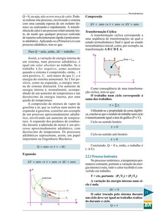 Termodinâmica
Q = 0, ou seja, não ocorre troca de calor. Pode-      Compressão
se realizar este processo, envolvendo o sistema
com uma camada espessa de um isolante tér-                ∆V < zero ⇒ τ < zero ⇒ ∆V > zero
mico ou realizando-o rapidamente. A transfe-
rência de calor é um processo relativamente len-      Transformação Cíclica
to, de modo que qualquer processo realizado               A transformação cíclica corresponde a
de maneira suficientemente rápida é praticamen-       uma seqüência de transformações na qual o
te adiabático. Aplicando-se a Primeira Lei a um       estado termodinâmico final é igual ao estado
processo adiabático, tem-se que:                      termodinâmico inicial, como, por exemplo, na
                                                      transformação A B C D E A.
    Para Q = nulo, então, ∆U = trabalho
                                                            P
     Assim, a variação de energia interna de                         A        B         Área = τciclo
um sistema, num processo adiabático, é
igual em valor absoluto ao trabalho. Se o
                                                                                  C
trabalho τ for negativo, como acontece
quando o sistema é comprimido, então, – τ
será positivo, U2 será maior do que U1 e a                                E         D
energia do sistema aumentará. Se τ for po-                                                         V
sitivo, como na expansão, a energia inter-
na do sistema diminuirá. Um aumento de
energia interna é, normalmente, acompa-                   Como conseqüência de uma transforma-
nhado de um aumento de temperatura e um               ção cíclica, tem-se que:
decréscimo da energia interna, por uma                    O trabalho num ciclo corresponde à
queda de temperatura.                                 soma dos trabalhos.
     A compressão da mistura de vapor de                                  τ = ∑τi
gasolina e ar, que se realiza num motor de
expansão à gasolina, constitui um exemplo                  Utilizando-se a propriedade da soma algébri-
de um processo aproximadamente adiabá-                ca, conclui-se que o módulo do trabalho num ciclo
tico, envolvendo um aumento de tempera-               é numericamente igual a área do gráfico (P x V).
tura. A expansão dos produtos de combus-                   Ciclo no sentido horário
tão durante a admissão do motor é um pro-
cesso aproximadamente adiabático, com                                      τ >0
decréscimo de temperatura. Os processos
adiabáticos representam, assim, um papel                  Ciclo no sentido anti-horário
importante na Engenharia Mecânica.                                         τ <0

            Q = zero ⇒ τ = − ∆U                           Concluindo, Q = 0 e, então, o trabalho é
                                                      (–∆ U).
Expansão
                                                      2.2.3 Processo Isotérmico
    ∆V > zero ⇒ τ > zero ⇒ ∆U < zero                       No processo isotérmico, a temperatura per-
                                                      manece constante, portanto a variação da ener-
                                                      gia interna é nula, todo o calor recebido é con-
       P
                                                      vertido em trabalho.
                                                          T = cte, portanto (P1/T1) = (P2/T2)
                isotermas
                                                          A variação da energia interna num ci-
                                                      clo é nula.
                    adia                     Ti                         ∆U = 0
                           báti
                AN
                   τ
                                  ca
                                                          O calor trocado pelo sistema durante 11
                                            Tf        um ciclo deve ser igual ao trabalho realiza-
                                                  V
                                                      do durante o ciclo.
                                                                         Q =τ
              Vi                       Vf
 