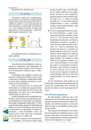 Termodinâmica
             Da primeira lei, sabemos que:                                         mistura líquido-vapor e há dificulda-
                                                                                   des de ordem prática de um equipa-
                          qH – qL = WLIQ                                           mento (bomba ou outro dispositivo
                                                                                   qualquer) para receber a mistura líqui-
        Concluímos, então, que, o trabalho líqui-
    do realizado no ciclo pode ser medido pela di-                                 do-vapor em 1’ e, fornecer líquido
    ferença entre a área representativa do calor re-                               saturado em 2’. É mais fácil condensar
    cebido na caldeira e a área representativa do                                  completamente o vapor e trabalhar
    calor rejeitado no condensador. Esta diferen-                                  somente com líquido na bomba, como
    ça é a área situada no interior da figura que                                  no ciclo de Rankine.
    representa o ciclo nos diagramas – mede o tra-                              2. envolve o superaquecimento do vapor.
                                                                                 °
    balho líquido realizado no ciclo.
                                                                                   No ciclo de Rankine, o vapor é supe-
    Caldeira                             1
                                                                                   raquecido à pressão constante, no pro-
                           Turbina
                  1                                            1                   cesso 3-3’. No ciclo de Carnot, toda
                                                 2’        1
                                                                                   transferência de calor deve ser feita em
                                     4                             3’
                                                                                   temperatura constante e, portanto, o
         2                               2

                                             1        1’   4       4’
                                                                                   vapor deve ser superaquecido no pro-
                          Condensador        a             b   c        s
                                                                                   cesso 3-3’. Note-se, entretanto, que,
                      3
    Bomba
                                                                                   durante este processo, a pressão cai,
                                                                                   significando que calor deve ser trans-
        O rendimento térmico é definido pela re-                                   ferido ao vapor enquanto ele sofre um
    lação seguinte:                                                                processo de expansão, no qual é efe-
                                                                                   tuado trabalho. Isto também é muito
                          η = WLIQ/ qH                                             difícil de se conseguir na prática. As-
                                                                                   sim, o ciclo de Rankine é o ciclo ideal
        Na análise do ciclo de Rankine, é útil con-
                                                                                   que pode ser aproximado na prática.
   siderar-se rendimento como dependente da
                                                                                   Entretanto, para obtermos rendimen-
   temperatura média na qual o calor é forneci-
                                                                                   tos mais próximos aos do ciclo de
   do e da temperatura média na qual o calor é
   rejeitado.                                                                      Carnot, existem algumas variações do
        Constatamos que qualquer variação que                                      ciclo de Rankine que são os ciclos com
   aumente a temperatura média na qual o calor                                     reaquecimentos e os ciclos regenera-
   é fornecido, ou diminua a temperatura média                                     tivos.
   na qual o calor é rejeitado, aumentará o rendi-                              O ciclo de Rankine pode ainda ter seu
   mento do ciclo de Rankine.                                               rendimento melhorado pelo abaixamento da
        Deve-se mencionar que, na análise dos                               pressão do condensado, pelo aumento da
   ciclos ideais, as variações de energias cinética                         pressão da caldeira e pelo superaquecido do
   e potencial, de um ponto do ciclo a outro, são                           vapor.
   desprezadas. Em geral, isto é uma hipótese
   razoável para os ciclos reais.                                           5.2.1 Ciclo com reaquecimento
        O ciclo de Rankine tem um rendimento me-                                 No item anterior, verificou-se que o ren-
   nor que o ciclo de Carnot, que apresenta as mes-                         dimento do ciclo de Rankine pode ser aumen-
   mas temperaturas de vaporização e de condensa-                           tado pelo aumento da pressão da caldeira. En-
   ção, porque a temperatura média entre 2-2’ (pro-                         tretanto, isto também aumenta o teor de umi-
   cesso de aquecimento da água de alimentação da
                                                                            dade do vapor na extremidade de baixa pres-
   caldeira no ciclo de Rankine) é menor do que
                                                                            são da turbina.
   a temperatura de vaporização. Escolheu-se,
                                                                                 Para superar este problema e tirar vanta-
20 entretanto, o ciclo de Rankine e não o de
   Carnot como o ciclo ideal para a instalação                              gem do aumento de rendimento com o uso de
   térmica de vapor. As razões são:                                         pressões mais altas, foi desenvolvido o ciclo
                                                                            com o reaquecimento, mostrado esquematica-
        1. envolve o processo de bombeamento.
         °
           O estado 1’ do ciclo de Carnot é uma                             mente em um diagrama τ-s, a seguir.
 