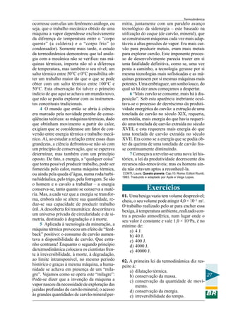 Termodinâmica
ocorresse com elas um fenômeno análogo, ou         mitiu, juntamente com um paralelo avanço
seja, que o trabalho mecânico obtido de uma        tecnológico da siderurgia – este baseado na
máquina a vapor dependesse exclusivamente          utilização do coque (de carvão, mineral), que
da diferença de temperatura entre o “corpo         se construíssem máquinas cada vez mais adap-
quente” (a caldeira) e o “corpo frio” (o           táveis a altas pressões de vapor. Era mais car-
condensador). Somente mais tarde, o estudo         vão para produzir metais, eram mais metais
da termodinâmica demonstrou que tal analo-         para explorar carvão. Este imponente proces-
gia com a mecânica não se verifica: nas má-        so de desenvolvimento parecia trazer em si
quinas térmicas, importa não só a diferença        uma fatalidade definitiva, como se, uma vez
de temperatura, mas também o seu nível; um         posta a caminho, a tecnologia gerasse por si
salto térmico entre 50°C e 0°C possibilita ob-     mesma tecnologias mais sofisticadas e as má-
ter um trabalho maior do que o que se pode         quinas gerassem por si mesmas máquinas mais
obter com um salto térmico entre 100°C e           potentes. Uma embriaguez, um sonho louco, do
50°C. Esta observação foi talvez o primeiro        qual só há dez anos começamos a despertar.
indício de que aqui se achava um mundo novo,            6 “Mais carvão se consome, mais há à dis-
que não se podia explorar com os instrumen-        posição”. Sob esta aparência inebriante ocul-
tos conceituais tradicionais.                      tava-se o processo de decréscimo da produti-
     4 O mundo que então se abria à ciência        vidade energética do carvão: a extração de uma
era marcado pela novidade prenhe de conse-         tonelada de carvão no século XIX, requeria,
qüências teóricas: as máquinas térmicas, dado      em média, mais energia do que havia requeri-
que obtinham movimento a partir do calor,          do uma tonelada de carvão extraída no século
exigiam que se considerasse um fator de con-       XVIII, e esta requerera mais energia do que
versão entre energia térmica e trabalho mecâ-      uma tonelada de carvão extraída no século
nico. Aí, ao estudar a relação entre essas duas    XVII. Era como se a energia que se podia ob-
grandezas, a ciência defrontou-se não só com       ter da queima de uma tonelada de carvão fos-
um princípio de conservação, que se esperava       se continuamente diminuindo.
determinar, mas também com um princípio                 7 Começava a revelar-se uma nova lei his-
oposto. De fato, a energia, a “qualquer coisa”     tórica, a lei da produtividade decrescente dos
que torna possível produzir trabalho, pode ser     recursos não-renováveis; mas os homens ain-
fornecida pelo calor, numa máquina térmica,        da não estavam aptos a reconhecê-la.
ou ainda pela queda d’água, numa roda/turbi-       CONTI, Laura. Questo pianeta. Cap.10. Roma: Editori Riuniti,
                                                   1983. Traduzido e adaptado por Ayde e Veiga Lopes.
na hidráulica, pelo trigo, pela forragem. Se são
o homem e o cavalo a trabalhar – a energia
conserva-se, tanto quanto se conserva a maté-                       Exercícios
ria. Mas, a cada vez que a energia se transfor-    01. Uma bexiga vazia tem volume desprezível;
ma, embora não se altere sua quantidade, re-       cheia, o seu volume pode atingir 4,0 × 10–3 m3.
duz-se sua capacidade de produzir trabalho         O trabalho realizado pelo ar para encher essa
útil. A descoberta foi traumática: descortinava    bexiga, à temperatura ambiente, realizado con-
um universo privado de circularidade e de si-      tra a pressão atmosférica, num lugar onde o
metria, destinado à degradação e à morte.          seu valor é constante e vale 1,0 × 105Pa, é no
     5 Aplicada à tecnologia da mineração, a       mínimo de:
máquina térmica provocou um efeito de “feed-            a) 4 J.
back” positivo: o consumo de carvão aumen-              b) 40 J.
tava a disponibilidade de carvão. Que estra-            c) 400 J.
nho contraste! Enquanto o segundo princípio             d) 4000 J.
da termodinâmica colocava os cientistas fren-           e) 40000 J.
te à irreversibilidade, à morte, à degradação,
ao limite intransponível, no mesmo período         02. A primeira lei da termodinâmica diz res-
histórico e graças à mesma máquina, a huma-        peito à:
nidade se achava em presença de um “mila-              a) dilatação térmica.
gre”. Vejamos como se opera este “milagre”:            b) conservação da massa.                 27
Pode-se dizer que a invenção da máquina a              c) conservação da quantidade de movi-
vapor nasceu da necessidade de exploração das              mento.
jazidas profundas de carvão mineral; o acesso          d) conservação da energia.
às grandes quantidades de carvão mineral per-          e) irreversibilidade do tempo.
 