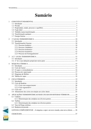 Termodinâmica




                                                           Sumário
    1   CONCEITO FUNDAMENTAL ..................................................................................................... 7
        1.1 Introdução ............................................................................................................................... 7
        1.2 Pressão .................................................................................................................................... 7
        1.3 Propriedade, estado, processo e equilíbrio .............................................................................. 7
        1.4 O gás ideal ............................................................................................................................... 7
        1.5 Trabalho numa transformação ................................................................................................. 8
        1.6 Transformação qualquer.......................................................................................................... 9
        1.7 Energia Interna ........................................................................................................................ 9
    2   1.ª LEI DA TERMODINÂMICA ................................................................................................. 10
        2.1 Introdução ............................................................................................................................. 10
        2.2 Transformações Gasosas ....................................................................................................... 10
             2.2.1 Processo Isobárico ....................................................................................................... 10
             2.2.2 Processo Adiabático ..................................................................................................... 10
             2.2.3 Processo Isotérmico ..................................................................................................... 11
             2.2.4 Processo Isométrico ..................................................................................................... 12
             2.2.5 Processo de Estrangulamento ...................................................................................... 12
    3   A 2.ª LEI DA TERMODINÂMICA ............................................................................................ 13
        3.1 Introdução ............................................................................................................................. 13
        3.2 2.ª lei e suas deduções propiciam meios para: ...................................................................... 13
    4   MÁQUINA TÉRMICA ................................................................................................................ 15
        4.1 Introdução ............................................................................................................................. 15
        4.2 Ciclo de Carnot ..................................................................................................................... 15
        4.3 O vapor e a termodinâmica ................................................................................................... 16
        4.4 Processo de vaporização ....................................................................................................... 17
        4.5 Diagrama de Mollier ............................................................................................................. 18
        4.6 Tabelas de vapor .................................................................................................................... 18
    5   CICLO TÉRMICO ....................................................................................................................... 19
        5.1 Introdução ............................................................................................................................. 19
        5.2 Ciclo de Rankine ................................................................................................................... 19
            5.2.1 Ciclo com reaquecimento ............................................................................................ 20
            5.2.2 Ciclo regenerativo ........................................................................................................ 21
        5.3 Ciclo real ............................................................................................................................... 23
        5.4 Afastamento dos ciclos em relação aos ciclos ideais ............................................................ 23
    6   APLICAÇÕES TERMODINÂMICAS MAIS USUAIS EM SISTEMAS TÉRMICOS ............. 24
        6.1 Caldeira ................................................................................................................................. 24
            6.1.1 Determinação das entalpias nos diversos pontos ......................................................... 24
        6.2 Turbina .................................................................................................................................. 24
            6.2.1 Determinação das entalpias nos diversos pontos ......................................................... 25
        6.3 Vaso de Purga contínua ......................................................................................................... 25
        6.4 Redutora de pressão .............................................................................................................. 26
        LEITURA COMPLEMENTAR – A máquina a vapor: um novo mundo, uma nova ciência ...... 26
6
        EXERCÍCIOS............................................................................................................................... 27
 