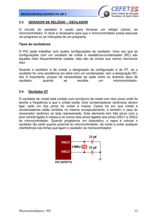 MICROCONTROLADORES PIC EM C

2.3.

GERADOR DE RELÓGIO – OSCILADOR

O circuito do oscilador é usado para fornecer um relógio (clock), ao
microcontrolador. O clock é necessário para que o microcontrolador possa executar
um programa ou as instruções de um programa.
Tipos de osciladores
O PIC pode trabalhar com quatro configurações de oscilador. Uma vez que as
configurações com um oscilador de cristal e resistência-condensador (RC) são
aquelas mais frequentemente usadas, elas são as únicas que vamos mencionar
aqui.
Quando o oscilador é de cristal, a designação da configuração é de XT, se o
oscilador for uma resistência em série com um condensador, tem a designação RC.
Isto é importante, porque há necessidade de optar entre os diversos tipos de
oscilador,
quando
se
escolhe
um
microcontrolador.

2.4.

Oscilador XT

O oscilador de cristal está contido num envólucro de metal com dois pinos onde foi
escrita a freqüência a que o cristal oscila. Dois condensadores cerâmicos devem
ligar cada um dos pinos do cristal à massa. Casos há em que cristal e
condensadores estão contidos no mesmo encapsulamento, é também o caso do
ressonador cerâmico ao lado representado. Este elemento tem três pinos com o
pino central ligado à massa e os outros dois pinos ligados aos pinos OSC1 e OSC2
do microcontrolador. Quando projetamos um dispositivo, a regra é colocar o
oscilador tão perto quanto possível do microcontrolador, de modo a evitar qualquer
interferência nas linhas que ligam o oscilador ao microcontrolador.

Microcontroladores - PIC

12

 