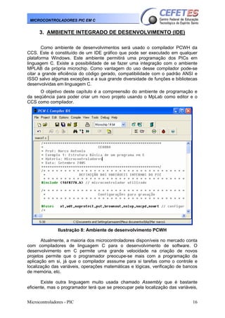 MICROCONTROLADORES PIC EM C

3. AMBIENTE INTEGRADO DE DESENVOLVIMENTO (IDE)
Como ambiente de desenvolvimentos será usado o compilador PCWH da
CCS. Este é constituído de um IDE gráfico que pode ser executado em qualquer
plataforma Windows. Este ambiente permitirá uma programação dos PICs em
linguagem C. Existe a possibilidade de se fazer uma integração com o ambiente
MPLAB da própria microchip. Como vantagem do uso desse compilador pode-se
citar a grande eficiência do código gerado, compatibilidade com o padrão ANSI e
ISSO salvo algumas exceções e a sua grande diversidade de funções e bibliotecas
desenvolvidas em linguagem C.
O objetivo deste capítulo é a compreensão do ambiente de programação e
da seqüência para poder criar um novo projeto usando o MpLab como editor e o
CCS como compilador.

Ilustração 8: Ambiente de desenvolvimento PCWH
Atualmente, a maioria dos microcontroladores disponíveis no mercado conta
com compiladores de linguagem C para o desenvolvimento de software. O
desenvolvimento em C permite uma grande velocidade na criação de novos
projetos permite que o programador preocupe-se mais com a programação da
aplicação em si, já que o compilador asssume para si tarefas como o controle e
localização das variáveis, operações matemáticas e lógicas, verificação de bancos
de memória, etc.
Existe outra linguagem muito usada chamado Assembly que é bastante
eficiente, mas o programador terá que se preocupar pela localização das variáveis,
Microcontroladores - PIC

16

 