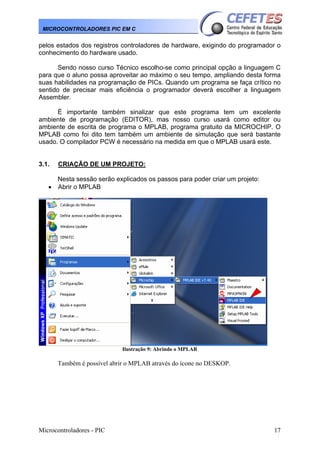 MICROCONTROLADORES PIC EM C

pelos estados dos registros controladores de hardware, exigindo do programador o
conhecimento do hardware usado.
Sendo nosso curso Técnico escolho-se como principal opção a linguagem C
para que o aluno possa aproveitar ao máximo o seu tempo, ampliando desta forma
suas habilidades na programação de PICs. Quando um programa se faça crítico no
sentido de precisar mais eficiência o programador deverá escolher a linguagem
Assembler.
È importante também sinalizar que este programa tem um excelente
ambiente de programação (EDITOR), mas nosso curso usará como editor ou
ambiente de escrita de programa o MPLAB, programa gratuito da MICROCHIP. O
MPLAB como foi dito tem também um ambiente de simulação que será bastante
usado. O compilador PCW é necessário na medida em que o MPLAB usará este.

3.1.
•

CRIAÇÃO DE UM PROJETO:
Nesta sessão serão explicados os passos para poder criar um projeto:
Abrir o MPLAB

Ilustração 9: Abrindo o MPLAB

Também é possível abrir o MPLAB através do ícone no DESKOP.

Microcontroladores - PIC

17

 
