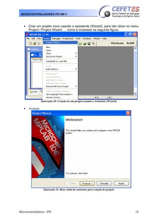 MICROCONTROLADORES PIC EM C

•

Criar um projeto novo usando o assistente (Wizard), para isto clicar no menu
Project / Project Wizard .... como é mostrado na seguinte figura.

Ilustração 10: Criação de um projeto usando o Assistente (Wizard)

•

Avançar

Ilustração 11: Bem vinda do assistente para criação de projeto

Microcontroladores - PIC

18

 