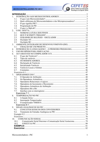 MICROCONTROLADORES PIC EM C

INTRODUÇÃO ....................................................................................................................... 2
1. INTRODUÇÃO AOS MICROCONTROLADORES ...................................................... 3
1.1.
O que é um Microcontrolador? ................................................................................. 3
1.2.
Qual a diferença do Microcontroladores e dos Microprocessadores? ...................... 3
1.3.
O que significa PIC? ................................................................................................. 3
1.4.
Programação do PIC ................................................................................................. 5
1.5.
O que é o MpLab?..................................................................................................... 6
2. O PIC 16F877A ................................................................................................................ 7
2.1. NOMENCLATURA DOS PINOS ........................................................................... 8
2.2. QUE É SCHMITT-TRIGGER?.............................................................................. 10
2.3. GERADOR DE RELÓGIO – OSCILADOR ......................................................... 12
2.4.
Oscilador XT........................................................................................................... 12
2.5.
Oscilador RC........................................................................................................... 13
3. AMBIENTE INTEGRADO DE DESENVOLVIMENTO (IDE) .................................. 16
3.1. CRIAÇÃO DE UM PROJETO:.............................................................................. 17
4. INTRODUÇÃO À LINGUAGEM C – O PRIMEIRO PROGRAMA........................... 25
5. USO DO MPSIM PARA SIMULAÇÃO ....................................................................... 29
6. AS VARIÁVEIS NO COMPILADOR CCS .................................................................. 43
6.1. O que são Variáveis? .............................................................................................. 43
6.2.
Tipos de variáveis ................................................................................................... 43
6.3. OS MODIFICADORES.......................................................................................... 43
6.4.
Declaração de Variáveis ......................................................................................... 44
6.5.
Inicializando Variáveis ........................................................................................... 45
6.6.
Variáveis Locais e Globais ..................................................................................... 46
6.7.
Constantes ............................................................................................................... 46
Exercícios 6.1:..................................................................................................................... 47
7. OPERADORES EM C.................................................................................................... 48
7.1.
O Operador de Atribuição....................................................................................... 48
7.2.
Os Operadores Aritméticos..................................................................................... 48
7.3.
Operadores Relacionais e Lógicos.......................................................................... 50
7.4.
Operadores de Incremento e Decremento............................................................... 51
7.5.
Operadores Aritméticos de Atribuição ................................................................... 52
7.6.
Operadores Bit a Bit................................................................................................ 53
7.7.
Interface com os interruptores ................................................................................ 55
Exercícios 7.1: .............................................................................................................. 59
8. TEMPORIZAÇÃO NO PIC ........................................................................................... 61
8.1. A função Delay:...................................................................................................... 61
8.2.
Interrupção Temporizador: ..................................................................................... 64
8.3.
O temporizador TIMER 0....................................................................................... 64
Exercícios 8.1: .............................................................................................................. 68
9. SINAIS ANALÓGICOS NO PIC................................................................................... 70
9.1. CONCEITOS BÁSICOS DOS CONVERSORES ................................................. 70
9.2.
Tratamento de Entradas Analógicas no PIC ........................................................... 72
Exemplo 9.2: ....................................................................................................................... 74
Exercícios:........................................................................................................................... 76
10.
COMUNICAÇÃO SERIAL ....................................................................................... 79
10.1.
Comunicação Serial Síncrona x Comunicação Serial Assíncrona...................... 79
10.2.
O RS232 no PIC.................................................................................................. 80
EXEMPLO:........................................................................................................................ 81
Exercícios: ....................................................................................................................... 82
Microcontroladores - PIC

1

 