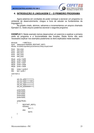 MICROCONTROLADORES PIC EM C

4. INTRODUÇÃO À LINGUAGEM C – O PRIMEIRO PROGRAMA
Agora estamos em condições de poder começar a escrever um programa no
ambiente de desenvolvimento, chegou a hora de estudar os fundamentos da
linguagem C.
No projeto criado, abrimos, salvamos e incrementamos um arquivo chamado
Ejemplo1.C, neste arquivo podemos escrever o seguinte programa:
EXEMPLO 1: Neste exemplo iremos desenvolver um exercício e explicar a primeira
parte do programa e a funcionalidade das funções. Desta forma não será
necessário explicar nos exemplos posteriores os itens explicados neste exemplo.
#include
<16f877A.h>
#use delay(clock=4000000, RESTART_WDT)
#fuses xt,nowdt,noprotect,put,brownout,nolvp,nocpd,nowrt
#use
#use
#use
#use
#use

fast_io(a)
fast_io(b)
fast_io(c)
fast_io(d)
fast_io(e)

#byte
#byte
#byte
#byte
#byte

porta = 0x05
portb = 0x06
portc = 0x07
portd = 0x08
porte = 0x09

#bit
#bit

botao = portb.0
led = portb.1

void main ()
{
set_tris_a(0b11111111);
set_tris_b(0b11111001);
set_tris_c(0b11111111);
set_tris_d(0b11111111);
set_tris_e(0b00000111);
porta=0x00;
portb=0x00;
portc=0x00;
portd=0x00;
porte=0x00;
while(TRUE)
{
RESTART_WDT();
if(!botao)
led = 1;
else
led=0;
}
}

Microcontroladores - PIC

25

 