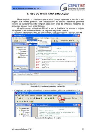 MICROCONTROLADORES PIC EM C

5. USO DO MPSIM PARA SIMULAÇÃO
Neste capítulo o objetivo é que o leitor consiga aprender a simular o seu
projeto. Em outras palavras sem necessidade do circuito eletrônico podemos
conferir se o programa pode compilar, (esta sem erros de sintaxe) e responde da
forma que se quer (sem erros lógicos).
O MpSim é um utilitário do MpLab e tem a finalidade de simular o projeto.
Para poder fazer uso deste deverá de seguir os seguintes passos:
1. Escolher a ferramenta MpLab SIM no menu Debugger/Select Tool/MpLab SIM.

Ilustração 22: Escolha da ferramenta MpLab SIM

2. Compilar o seu projeto, clicando no ícone mostrado no gráfico ou pressionando F10.

Ilustração 23: Compilação do projeto

Microcontroladores - PIC

29

 