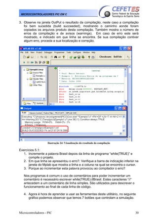 MICROCONTROLADORES PIC EM C

3. Observe na janela OutPut o resultado da compilação, neste caso a compilação
foi bem sucedida (build succeeded), mostrando o caminho aonde foram
copiados os arquivos produto desta compilação. Também mostra o número de
erros da compilação e de avisos (warnings). Em caso de erro este será
mostrado, e indicado em que linha se encontra. Se sua compilação contiver
algum erro, proceda a sua localização e correção.

Ilustração 24: Visualização do resultado da compilação

Exercícios 5.1:
1. Incremente a palavra Brasil depois da linha de programa “while(TRUE)” e
compile o projeto.
2. Em que linha se apresentou o erro?. Verifique a barra de indicação inferior na
janela do Mplab que mostra a linha e a coluna na qual se encontra o cursor.
3. Porque ao incrementar esta palavra provocou ao compilador o erro?
Nos programas é comum o uso de comentários para poder incrementar um
comentário é necessário escrever while(TRUE) //Brasil. Estes caracteres “//”
antecedem a um comentário de linha simples. São utilizados para descrever o
funcionamento ao final de cada linha de código.
4. Agora é hora de aprender a usar as ferramentas deste utilitário, no seguinte
gráfico podemos observar que temos 7 botões que controlam a simulação.

Microcontroladores - PIC

30

 