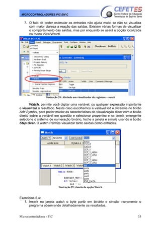 MICROCONTROLADORES PIC EM C

7. O fato de poder estimular as entradas não ajuda muito se não se visualiza
com maior clareza a reação das saídas. Existem várias formas de visualizar
o comportamento das saídas, mas por enquanto se usará o opção localizada
no menu View/Watch.

Ilustração 28: Abrindo um visualizador de registros – watch

Watch, permite você digitar uma variável, ou qualquer expressão importante
e visualizar o resultado. Neste caso escolhemos a variável led e clicamos no botão
Add Symbol, para poder mudar as características de visualização clicar com o botão
direito sobre a variável em questão e selecionar properties e na janela emergente
selecione o sistema de numeração binário, feche a janela e simule usando o botão
Step Over. O watch Permite visualizar tanto saídas como entradas.

Ilustração 29: Janela da opção Watch

Exercícios 5.4:
1. Inserir na janela watch o byte portb em binário e simular novamente o
programa observando detalhadamente os resultados.

Microcontroladores - PIC

35

 