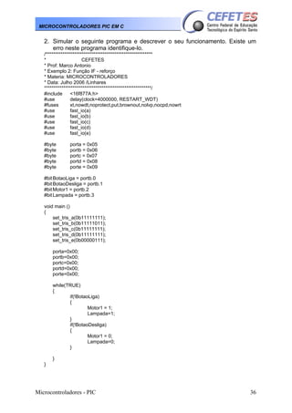 MICROCONTROLADORES PIC EM C

2. Simular o seguinte programa e descrever o seu funcionamento. Existe um
erro neste programa identifique-lo.
/********************************************************
*
CEFETES
* Prof: Marco Antonio
* Exemplo 2: Função IF - reforço
* Materia: MICROCONTROLADORES
* Data: Julho 2006 /Linhares
********************************************************/
#include
<16f877A.h>
#use
delay(clock=4000000, RESTART_WDT)
#fuses
xt,nowdt,noprotect,put,brownout,nolvp,nocpd,nowrt
#use
fast_io(a)
#use
fast_io(b)
#use
fast_io(c)
#use
fast_io(d)
#use
fast_io(e)
#byte
#byte
#byte
#byte
#byte

porta = 0x05
portb = 0x06
portc = 0x07
portd = 0x08
porte = 0x09

#bit BotaoLiga = portb.0
#bit BotaoDesliga = portb.1
#bit Motor1 = portb.2
#bit Lampada = portb.3
void main ()
{
set_tris_a(0b11111111);
set_tris_b(0b11111011);
set_tris_c(0b11111111);
set_tris_d(0b11111111);
set_tris_e(0b00000111);
porta=0x00;
portb=0x00;
portc=0x00;
portd=0x00;
porte=0x00;
while(TRUE)
{
if(!BotaoLiga)
{
Motor1 = 1;
Lampada=1;
}
if(!BotaoDesliga)
{
Motor1 = 0;
Lampada=0;
}
}
}

Microcontroladores - PIC

36

 