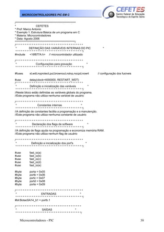 MICROCONTROLADORES PIC EM C
/********************************************************
*
CEFETES
* Prof: Marco Antonio
* Exemplo 1: Estrutura Básica de um programa em C
* Materia: Microcontroladores
* Data: Agosto 2006
********************************************************/
/* * * * * * * * * * * * * * * * * * * * * * * * * * * * * * * * * * * * *
*
DEFINIÇÃO DAS VARIÁVEIS INTERNAS DO PIC
* * * * * * * * * * * * * * * * * * * * * * * * * * * * * * * * * * * * */
#include
<16f877A.h> // microcontrolador utilizado
/* * * * * * * * * * * * * * * * * * * * * * * * * * * * * * * * * * * * *
*
Configurações para gravação
* * * * * * * * * * * * * * * * * * * * * * * * * * * * * * * * * * * * */
#fuses

*

*

xt,wdt,noprotect,put,brownout,nolvp,nocpd,nowrt

// configuração dos fusíveis

#use
delay(clock=4000000, RESTART_WDT)
/* * * * * * * * * * * * * * * * * * * * * * * * * * * * * * * * * * * * *
*
Definição e inicialização das variáveis
*
* * * * * * * * * * * * * * * * * * * * * * * * * * * * * * * * * * * * */
//Neste bloco estão definidas as variáveis globais do programa.
//Este programa não utiliza nenhuma variável de usuário
/* * * * * * * * * * * * * * * * * * * * * * * * * * * * * * * * * * * * *
*
Constantes internas
*
* * * * * * * * * * * * * * * * * * * * * * * * * * * * * * * * * * * * */
//A definição de constantes facilita a programação e a manutenção.
//Este programa não utiliza nenhuma constante de usuário
/* * * * * * * * * * * * * * * * * * * * * * * * * * * * * * * * * * * * *
*
Declaração dos flags de software
*
* * * * * * * * * * * * * * * * * * * * * * * * * * * * * * * * * * * * */
//A definição de flags ajuda na programação e economiza memória RAM.
//Este programa não utiliza nenhum flag de usuário
/* * * * * * * * * * * * * * * * * * * * * * * * * * * * * * * * * * * * *
*
Definição e inicialização dos port's
*
* * * * * * * * * * * * * * * * * * * * * * * * * * * * * * * * * * * * */
#use
#use
#use
#use
#use

fast_io(a)
fast_io(b)
fast_io(c)
fast_io(d)
fast_io(e)

#byte
#byte
#byte
#byte
#byte

porta = 0x05
portb = 0x06
portc = 0x07
portd = 0x08
porte = 0x09

/* * * * * * * * * * * * * * * * * * * * * * * * * * * * * * * * * * * * *
*
ENTRADAS
*
* * * * * * * * * * * * * * * * * * * * * * * * * * * * * * * * * * * * */
#bit BotaoSA14_b1 = portb.1
/* * * * * * * * * * * * * * * * * * * * * * * * * * * * * * * * * * * *
*
SAÍDAS
*
* * * * * * * * * * * * * * * * * * * * * * * * * * * * * * * * * * * */

Microcontroladores - PIC

38

 