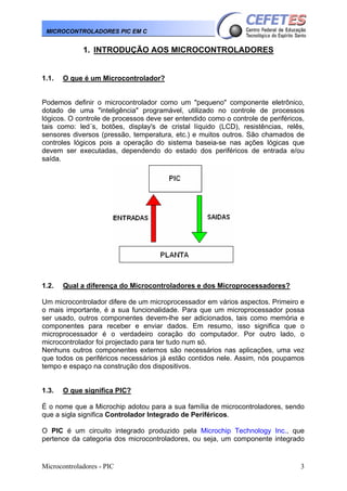 MICROCONTROLADORES PIC EM C

1. INTRODUÇÃO AOS MICROCONTROLADORES

1.1.

O que é um Microcontrolador?

Podemos definir o microcontrolador como um "pequeno" componente eletrônico,
dotado de uma "inteligência" programável, utilizado no controle de processos
lógicos. O controle de processos deve ser entendido como o controle de periféricos,
tais como: led´s, botões, display's de cristal líquido (LCD), resistências, relês,
sensores diversos (pressão, temperatura, etc.) e muitos outros. São chamados de
controles lógicos pois a operação do sistema baseia-se nas ações lógicas que
devem ser executadas, dependendo do estado dos periféricos de entrada e/ou
saída.

1.2.

Qual a diferença do Microcontroladores e dos Microprocessadores?

Um microcontrolador difere de um microprocessador em vários aspectos. Primeiro e
o mais importante, é a sua funcionalidade. Para que um microprocessador possa
ser usado, outros componentes devem-lhe ser adicionados, tais como memória e
componentes para receber e enviar dados. Em resumo, isso significa que o
microprocessador é o verdadeiro coração do computador. Por outro lado, o
microcontrolador foi projectado para ter tudo num só.
Nenhuns outros componentes externos são necessários nas aplicações, uma vez
que todos os periféricos necessários já estão contidos nele. Assim, nós poupamos
tempo e espaço na construção dos dispositivos.

1.3.

O que significa PIC?

É o nome que a Microchip adotou para a sua família de microcontroladores, sendo
que a sigla significa Controlador Integrado de Periféricos.
O PIC é um circuito integrado produzido pela Microchip Technology Inc., que
pertence da categoria dos microcontroladores, ou seja, um componente integrado

Microcontroladores - PIC

3

 