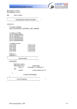 MICROCONTROLADORES PIC EM C
#bit HabLed = porta.4
#bit HabBotao = portb.7
#bit

Led0 = portd.0

/* * * * * * * * * * * * * * * * * * * * * * * * * * * * * * * * * * * *
*
Configurações do Microcontrolador
* * * * * * * * * * * * * * * * * * * * * * * * * * * * * * * * * * * */

*

void main ()
{
// configura CONFIG
setup_counters(RTCC_INTERNAL, WDT_2304MS);
// configura os TRIS
set_tris_a(0b00100000);
set_tris_b(0b00001111);
set_tris_c(0b10011001);
set_tris_d(0b00000000);
set_tris_e(0b00000000);
// inicializa os ports
porta=0x00;
portb=0x00;
portc=0x00;
portd=0x00;
porte=0x00;

// limpa porta
// limpa portb
// limpa portc
// limpa portd
// limpa porte

HabLed =1;
HabBotao=1;
/* * * * * * * * * * * * * * * * * * * * * * * * * * * * * * * * * * * *
*
Loop principal
*
* * * * * * * * * * * * * * * * * * * * * * * * * * * * * * * * * * * */
while(TRUE)
{
RESTART_WDT();
if(BotaoSA14_b1)
// testa botão
Led0 = 1;
// Se botão = 0, então led = 1
else
Led0=0;
// caso contrário, led = 0
}
// FIM DO PROGRAMA
}
/* * * * * * * * * * * * * * * * * * * * * * * * * * * * * * * * * * * * * *
*
Fim do Programa
* * * * * * * * * * * * * * * * * * * * * * * * * * * * * * * * * * * * * */

Microcontroladores - PIC

*

39

 