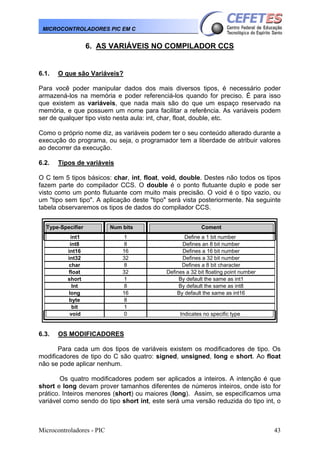 MICROCONTROLADORES PIC EM C

6. AS VARIÁVEIS NO COMPILADOR CCS

6.1.

O que são Variáveis?

Para você poder manipular dados dos mais diversos tipos, é necessário poder
armazená-los na memória e poder referenciá-los quando for preciso. É para isso
que existem as variáveis, que nada mais são do que um espaço reservado na
memória, e que possuem um nome para facilitar a referência. As variáveis podem
ser de qualquer tipo visto nesta aula: int, char, float, double, etc.
Como o próprio nome diz, as variáveis podem ter o seu conteúdo alterado durante a
execução do programa, ou seja, o programador tem a liberdade de atribuir valores
ao decorrer da execução.
6.2.

Tipos de variáveis

O C tem 5 tipos básicos: char, int, float, void, double. Destes não todos os tipos
fazem parte do compilador CCS. O double é o ponto flutuante duplo e pode ser
visto como um ponto flutuante com muito mais precisão. O void é o tipo vazio, ou
um "tipo sem tipo". A aplicação deste "tipo" será vista posteriormente. Na seguinte
tabela observaremos os tipos de dados do compilador CCS.
Type-Specifier
int1
int8
int16
int32
char
float
short
Int
long
byte
bit
void

6.3.

Num bits
1
8
16
32
8
32
1
8
16
8
1
0

Coment
Define a 1 bit number
Defines an 8 bit number
Defines a 16 bit number
Defines a 32 bit number
Defines a 8 bit character
Defines a 32 bit floating point number
By default the same as int1
By default the same as int8
By default the same as int16

Indicates no specific type

OS MODIFICADORES

Para cada um dos tipos de variáveis existem os modificadores de tipo. Os
modificadores de tipo do C são quatro: signed, unsigned, long e short. Ao float
não se pode aplicar nenhum.
Os quatro modificadores podem ser aplicados a inteiros. A intenção é que
short e long devam prover tamanhos diferentes de números inteiros, onde isto for
prático. Inteiros menores (short) ou maiores (long). Assim, se especificamos uma
variável como sendo do tipo short int, este será uma versão reduzida do tipo int, o

Microcontroladores - PIC

43

 