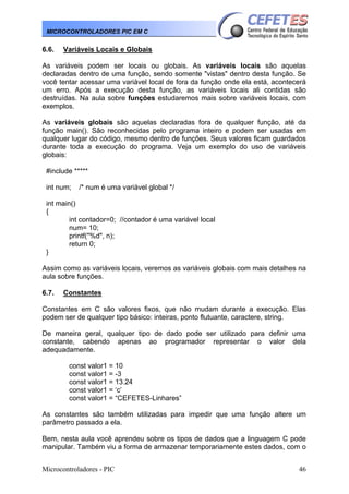 MICROCONTROLADORES PIC EM C

6.6.

Variáveis Locais e Globais

As variáveis podem ser locais ou globais. As variáveis locais são aquelas
declaradas dentro de uma função, sendo somente "vistas" dentro desta função. Se
você tentar acessar uma variável local de fora da função onde ela está, acontecerá
um erro. Após a execução desta função, as variáveis locais ali contidas são
destruídas. Na aula sobre funções estudaremos mais sobre variáveis locais, com
exemplos.
As variáveis globais são aquelas declaradas fora de qualquer função, até da
função main(). São reconhecidas pelo programa inteiro e podem ser usadas em
qualquer lugar do código, mesmo dentro de funções. Seus valores ficam guardados
durante toda a execução do programa. Veja um exemplo do uso de variáveis
globais:
#include *****
int num;

/* num é uma variável global */

int main()
{
int contador=0; //contador é uma variável local
num= 10;
printf("%d", n);
return 0;
}
Assim como as variáveis locais, veremos as variáveis globais com mais detalhes na
aula sobre funções.
6.7.

Constantes

Constantes em C são valores fixos, que não mudam durante a execução. Elas
podem ser de qualquer tipo básico: inteiras, ponto flutuante, caractere, string.
De maneira geral, qualquer tipo de dado pode ser utilizado para definir uma
constante, cabendo apenas ao programador representar o valor dela
adequadamente.
const valor1 = 10
const valor1 = -3
const valor1 = 13.24
const valor1 = ‘c’
const valor1 = “CEFETES-Linhares”
As constantes são também utilizadas para impedir que uma função altere um
parâmetro passado a ela.
Bem, nesta aula você aprendeu sobre os tipos de dados que a linguagem C pode
manipular. Também viu a forma de armazenar temporariamente estes dados, com o
Microcontroladores - PIC

46

 