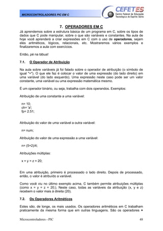 MICROCONTROLADORES PIC EM C

7. OPERADORES EM C
Já aprendemos sobre a estrutura básica de um programa em C, sobre os tipos de
dados que C pode manipular, sobre o que são variáveis e constantes. Na aula de
hoje você aprenderá a criar expressões em C com o uso de operadores, sejam
eles aritméticos, lógicos, relacionais, etc. Mostraremos vários exemplos e
finalizaremos a aula com exercícios.
Então, pé na tábua!
7.1.

O Operador de Atribuição

Na aula sobre variáveis já foi falado sobre o operador de atribuição (o símbolo de
igual "="). O que ele faz é colocar o valor de uma expressão (do lado direito) em
uma variável (do lado esquerdo). Uma expressão neste caso pode ser um valor
constante, uma variável ou uma expressão matemática mesmo.
É um operador binário, ou seja, trabalha com dois operandos. Exemplos:
Atribuição de uma constante a uma variável:
n= 10;
ch= 'a';
fp= 2.51;
Atribuição do valor de uma variável a outra variável:
n= num;
Atribuição do valor de uma expressão a uma variável:
n= (5+2)/4;
Atribuições múltiplas:
x = y = z = 20;
Em uma atribuição, primeiro é processado o lado direito. Depois de processado,
então, o valor é atribuído a variável.
Como você viu no último exemplo acima, C também permite atribuições múltiplas
(como x = y = z = 20;). Neste caso, todas as variáveis da atribuição (x, y e z)
recebem o valor mais à direita (20).
7.2.

Os Operadores Aritméticos

Estes são, de longe, os mais usados. Os operadores aritméticos em C trabalham
praticamente da mesma forma que em outras linguagens. São os operadores +
Microcontroladores - PIC

48

 