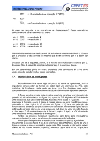MICROCONTROLADORES PIC EM C

0111
~y:

=> O resultado desta operação é 7 (111).

1001
---0110

=> O resultado desta operação é 6 (110).

Aí você me pergunta: e os operadores de deslocamento? Esses operadores
deslocam n bits para a esquerda ou direita:
x>>1
x>>2

0100
0010

=> resultado: 4
=> resultado: 2

y<<1
x<<1

10010
10000

=> resultado: 18
=> resultado: 16

Você deve ter notado que deslocar um bit à direita é o mesmo que dividir o número
por 2. Deslocar 2 bits à direita é o mesmo que dividir o número por 4, e assim por
diante.
Deslocar um bit à esquerda, porém, é o mesmo que multiplicar o número por 2.
Deslocar 2 bits à esquerda significa multiplicar por 4, e assim por diante.
Em um determinado ponto do curso, criaremos uma calculadora bit a bit, onde
vocês poderão estudar melhor essas operações.
7.7.

Interface com os interruptores

Provavelmente este tema foge um pouco ao tema de operadores, mas é
importante compreender as formas de poder ligar um interruptor no PIC. Este
conteúdo foi localizado nesta parte do texto com fins didáticos para poder
complementar os conhecimentos necessários para desenvolver o próximo exemplo.
A figura seguinte mostra dois circuitos possíveis para ligar um interruptor de
pressão ao microcontrolador. Na figura 1 a) o pino de E/S é ligado a +5V através de
uma resistência pull-up de valor elevado, ficando a nível lógico 1. Quando
o
interruptor é fechado, o pino é ligado à massa através de uma resistência menor,
passando a nível lógico 0. O circuito da figura 1 b) tem um princípio de
funcionamento simétrico ao que acabamos de descrever. Inicialmente o pino de E/S
está ligado à massa através de uma resistência pull-down de valor elevado, ficando
a nível lógico 0. Quando o interruptor é fechado, o pino é ligado a +5V através de
uma resistência menor, passando a nível lógico 1.
Ambos os circuitos funcionam igualmente bem tanto para interruptores
normalmente abertos, como para interruptores normalmente fechados.
Notar que é indispensável a existência de resistências pull-up e pull-down.
Imaginemos o caso da figura 1 (a). Se o interruptor estiver fechado, o pino de E/S é
ligado à massa e não é necessário nada mais. Mas quando o interruptor estiver
aberto, se não houver resistência pull-up, a entrada digital está “ao ar”, o que para
Microcontroladores - PIC

55

 
