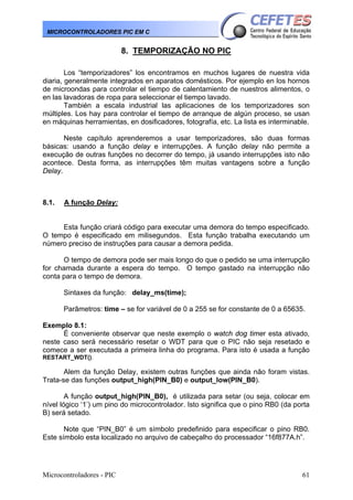 MICROCONTROLADORES PIC EM C

8. TEMPORIZAÇÃO NO PIC
Los “temporizadores” los encontramos en muchos lugares de nuestra vida
diaria, generalmente integrados en aparatos domésticos. Por ejemplo en los hornos
de microondas para controlar el tiempo de calentamiento de nuestros alimentos, o
en las lavadoras de ropa para seleccionar el tiempo lavado.
También a escala industrial las aplicaciones de los temporizadores son
múltiples. Los hay para controlar el tiempo de arranque de algún proceso, se usan
en máquinas herramientas, en dosificadores, fotografía, etc. La lista es interminable.
Neste capítulo aprenderemos a usar temporizadores, são duas formas
básicas: usando a função delay e interrupções. A função delay não permite a
execução de outras funções no decorrer do tempo, já usando interrupções isto não
acontece. Desta forma, as interrupções têm muitas vantagens sobre a função
Delay.

8.1.

A função Delay:

Esta função criará código para executar uma demora do tempo especificado.
O tempo é especificado em milisegundos. Esta função trabalha executando um
número preciso de instruções para causar a demora pedida.
O tempo de demora pode ser mais longo do que o pedido se uma interrupção
for chamada durante a espera do tempo. O tempo gastado na interrupção não
conta para o tempo de demora.
Sintaxes da função: delay_ms(time);
Parâmetros: time – se for variável de 0 a 255 se for constante de 0 a 65635.
Exemplo 8.1:
È conveniente observar que neste exemplo o watch dog timer esta ativado,
neste caso será necessário resetar o WDT para que o PIC não seja resetado e
comece a ser executada a primeira linha do programa. Para isto é usada a função
RESTART_WDT().

Alem da função Delay, existem outras funções que ainda não foram vistas.
Trata-se das funções output_high(PIN_B0) e output_low(PIN_B0).
A função output_high(PIN_B0), é utilizada para setar (ou seja, colocar em
nível lógico ‘1’) um pino do microcontrolador. Isto significa que o pino RB0 (da porta
B) será setado.
Note que “PIN_B0” é um símbolo predefinido para especificar o pino RB0.
Este símbolo esta localizado no arquivo de cabeçalho do processador “16f877A.h”.

Microcontroladores - PIC

61

 