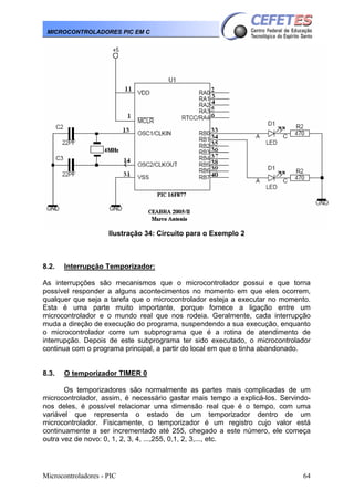 MICROCONTROLADORES PIC EM C

Ilustração 34: Circuito para o Exemplo 2

8.2.

Interrupção Temporizador:

As interrupções são mecanismos que o microcontrolador possui e que torna
possível responder a alguns acontecimentos no momento em que eles ocorrem,
qualquer que seja a tarefa que o microcontrolador esteja a executar no momento.
Esta é uma parte muito importante, porque fornece a ligação entre um
microcontrolador e o mundo real que nos rodeia. Geralmente, cada interrupção
muda a direção de execução do programa, suspendendo a sua execução, enquanto
o microcontrolador corre um subprograma que é a rotina de atendimento de
interrupção. Depois de este subprograma ter sido executado, o microcontrolador
continua com o programa principal, a partir do local em que o tinha abandonado.

8.3.

O temporizador TIMER 0

Os temporizadores são normalmente as partes mais complicadas de um
microcontrolador, assim, é necessário gastar mais tempo a explicá-los. Servindonos deles, é possível relacionar uma dimensão real que é o tempo, com uma
variável que representa o estado de um temporizador dentro de um
microcontrolador. Fisicamente, o temporizador é um registro cujo valor está
continuamente a ser incrementado até 255, chegado a este número, ele começa
outra vez de novo: 0, 1, 2, 3, 4, ...,255, 0,1, 2, 3,..., etc.

Microcontroladores - PIC

64

 