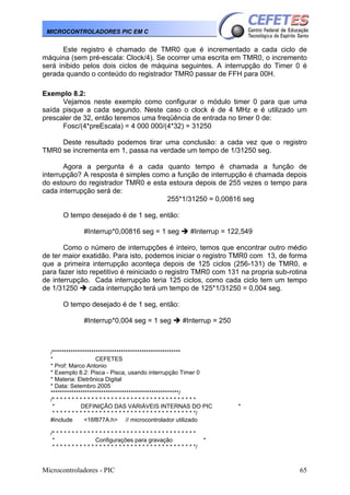 MICROCONTROLADORES PIC EM C

Este registro é chamado de TMR0 que é incrementado a cada ciclo de
máquina (sem pré-escala: Clock/4). Se ocorrer uma escrita em TMR0, o incremento
será inibido pelos dois ciclos de máquina seguintes. A interrupção do Timer 0 é
gerada quando o conteúdo do registrador TMR0 passar de FFH para 00H.
Exemplo 8.2:
Vejamos neste exemplo como configurar o módulo timer 0 para que uma
saída pisque a cada segundo. Neste caso o clock é de 4 MHz e é utilizado um
prescaler de 32, então teremos uma freqüência de entrada no timer 0 de:
Fosc/(4*preEscala) = 4 000 000/(4*32) = 31250
Deste resultado podemos tirar uma conclusão: a cada vez que o registro
TMR0 se incrementa em 1, passa na verdade um tempo de 1/31250 seg.
Agora a pergunta é a cada quanto tempo é chamada a função de
interrupção? A resposta é simples como a função de interrupção é chamada depois
do estouro do registrador TMR0 e esta estoura depois de 255 vezes o tempo para
cada interrupção será de:
255*1/31250 = 0,00816 seg
O tempo desejado é de 1 seg, então:
#Interrup*0,00816 seg = 1 seg

#Interrup = 122,549

Como o número de interrupções é inteiro, temos que encontrar outro médio
de ter maior exatidão. Para isto, podemos iniciar o registro TMR0 com 13, de forma
que a primeira interrupção aconteça depois de 125 ciclos (256-131) de TMR0, e
para fazer isto repetitivo é reiniciado o registro TMR0 com 131 na propria sub-rotina
de interrupção. Cada interrupção teria 125 ciclos, como cada ciclo tem um tempo
de 1/31250
cada interrupção terá um tempo de 125*1/31250 = 0,004 seg.
O tempo desejado é de 1 seg, então:
#Interrup*0,004 seg = 1 seg

#Interrup = 250

/********************************************************
*
CEFETES
* Prof: Marco Antonio
* Exemplo 8.2: Pisca - Pisca, usando interrupção Timer 0
* Materia: Eletrônica Digital
* Data: Setembro 2005
********************************************************/
/* * * * * * * * * * * * * * * * * * * * * * * * * * * * * * * * * * * * *
*
DEFINIÇÃO DAS VARIÁVEIS INTERNAS DO PIC
* * * * * * * * * * * * * * * * * * * * * * * * * * * * * * * * * * * * */
#include
<16f877A.h> // microcontrolador utilizado
/* * * * * * * * * * * * * * * * * * * * * * * * * * * * * * * * * * * * *
*
Configurações para gravação
* * * * * * * * * * * * * * * * * * * * * * * * * * * * * * * * * * * * */

Microcontroladores - PIC

*

*

65

 