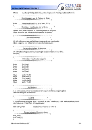 MICROCONTROLADORES PIC EM C
#fuses

xt,wdt,noprotect,put,brownout,nolvp,nocpd,nowrt // configuração dos fusíveis

/* * * * * * * * * * * * * * * * * * * * * * * * * * * * * * * * * * * * *
*
Definições para uso de Rotinas de Delay
* * * * * * * * * * * * * * * * * * * * * * * * * * * * * * * * * * * * */

*

#use
delay(clock=4000000, RESTART_WDT)
/* * * * * * * * * * * * * * * * * * * * * * * * * * * * * * * * * * * * *
*
Definição e inicialização das variáveis
*
* * * * * * * * * * * * * * * * * * * * * * * * * * * * * * * * * * * * */
//Neste bloco estão definidas as variáveis globais do programa.
//Este programa não utiliza nenhuma variável de usuário
/* * * * * * * * * * * * * * * * * * * * * * * * * * * * * * * * * * * * *
*
Constantes internas
*
* * * * * * * * * * * * * * * * * * * * * * * * * * * * * * * * * * * * */
//A definição de constantes facilita a programação e a manutenção.
//Este programa não utiliza nenhuma constante de usuário
/* * * * * * * * * * * * * * * * * * * * * * * * * * * * * * * * * * * * *
*
Declaração dos flags de software
*
* * * * * * * * * * * * * * * * * * * * * * * * * * * * * * * * * * * * */
//A definição de flags ajuda na programação e economiza memória RAM.
int conta;
/* * * * * * * * * * * * * * * * * * * * * * * * * * * * * * * * * * * * *
*
Definição e inicialização dos port's
*
* * * * * * * * * * * * * * * * * * * * * * * * * * * * * * * * * * * * */
#use
#use
#use
#use
#use

fast_io(a)
fast_io(b)
fast_io(c)
fast_io(d)
fast_io(e)

#byte
#byte
#byte
#byte
#byte

porta = 0x05
portb = 0x06
portc = 0x07
portd = 0x08
porte = 0x09

/* * * * * * * * * * * * * * * * * * * * * * * * * * * * * * * * * * * * *
*
ENTRADAS
*
* * * * * * * * * * * * * * * * * * * * * * * * * * * * * * * * * * * * */
// As entradas devem ser associadas a nomes para facilitar a programação e
//futuras alterações do hardware.
/* * * * * * * * * * * * * * * * * * * * * * * * * * * * * * * * * * * *
*
SAÍDAS
*
* * * * * * * * * * * * * * * * * * * * * * * * * * * * * * * * * * * */
// AS SAÍDAS DEVEM SER ASSOCIADAS A NOMES PARA FACILITAR A PROGRAMAÇÃO E
//FUTURAS ALTERAÇÕES DO HARDWARE.
#bit led = portb.0

// Led correspondente ao botão 0

/* * * * * * * * * * * * * * * * * * * * * * * * * * * * * * * * * * * *
*
Configurações do Microcontrolador
* * * * * * * * * * * * * * * * * * * * * * * * * * * * * * * * * * * */
#int_timer0
void trata_t0()
{

Microcontroladores - PIC

*

66

 