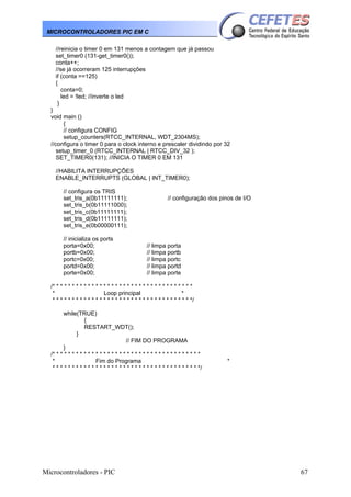 MICROCONTROLADORES PIC EM C
//reinicia o timer 0 em 131 menos a contagem que já passou
set_timer0 (131-get_timer0());
conta++;
//se já ocorreram 125 interrupções
if (conta ==125)
{
conta=0;
led = !led; //inverte o led
}
}
void main ()
{
// configura CONFIG
setup_counters(RTCC_INTERNAL, WDT_2304MS);
//configura o timer 0 para o clock interno e prescaler dividindo por 32
setup_timer_0 (RTCC_INTERNAL | RTCC_DIV_32 );
SET_TIMER0(131); //INICIA O TIMER 0 EM 131
//HABILITA INTERRUPÇÕES
ENABLE_INTERRUPTS (GLOBAL | INT_TIMER0);
// configura os TRIS
set_tris_a(0b11111111);
set_tris_b(0b11111000);
set_tris_c(0b11111111);
set_tris_d(0b11111111);
set_tris_e(0b00000111);
// inicializa os ports
porta=0x00;
portb=0x00;
portc=0x00;
portd=0x00;
porte=0x00;

// configuração dos pinos de I/O

// limpa porta
// limpa portb
// limpa portc
// limpa portd
// limpa porte

/* * * * * * * * * * * * * * * * * * * * * * * * * * * * * * * * * * * *
*
Loop principal
*
* * * * * * * * * * * * * * * * * * * * * * * * * * * * * * * * * * * */
while(TRUE)
{
RESTART_WDT();
}
// FIM DO PROGRAMA
}
/* * * * * * * * * * * * * * * * * * * * * * * * * * * * * * * * * * * * * *
*
Fim do Programa
* * * * * * * * * * * * * * * * * * * * * * * * * * * * * * * * * * * * * */

Microcontroladores - PIC

*

67

 