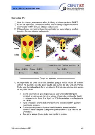 MICROCONTROLADORES PIC EM C

Exercícios 8.1:
1) Qual é a diferença entre usar a função Delay e a interrupção do TMR0?
2) Fazer um semáforo, primeiro usando a função Delay e depois usando a
interrupção TMR0. Simular e testar na bancada.
3) Utilizando seu conhecimento em temporizadores, automatizar o sinal de
trânsito. Simular e testar na bancada.

Red = O:2/00
Green = O:2/06

Amber = O:2/05

8 sec.

4 sec.

Green = O:2/02

Amber = O:2/01

R

Red = O:2/04
1s

8 sec.

4 sec.

1s

<-------------------------------- Tempo em segundos ------------------------------>

4) O proprietário de uma casa está cansado porque muitas vezes os ladrões
entram no quintal e decidiu pedir ajuda aos alunos do CEFETES-Linhares.
Pediu uma forma barata de fazer um alarme. O professor orientou aos alunos
da seguinte forma:
•

•
•
•

Como o quintal era grande pediu para usar um diodo lazer para
construir um sensor de barreira, só que o lazer não podia estar ligado
constantemente, devia ficar ligado o 10% do período a uma freqüência
de 1 KHz.
Para o receptor oriento trabalhar com uma resistência LDR que tem
maior área sensora.
O alarme não poderia disparar imediatamente ao ser cortada a
barreira, deverá esperar ½ segundo para ter certeza que se trata de
um ladrão.
Boa sorte galera. Vocês terão que montar o projeto.

Microcontroladores - PIC

68

 